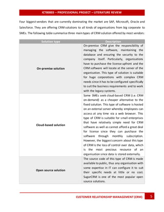 ICT80003 – PROFESSIONAL PROJECT – LITERATURE REVIEW
5CUSTOMER RELATIONSHIP MANAGEMENT (CRM)
Four biggest vendors that are currently dominating the market are SAP, Microsoft, Oracle and
Salesforce. They are offering CRM solutions to all kinds of organisations from big corporate to
SMEs. The following table summarise three main types of CRM solution offered by most vendors:
Solution type Description
On-premise solution
On-premise CRM give the responsibility of
managing the software, maintaining the
database and ensuring the security to the
company itself. Particularly, organisations
have to purchase the license upfront and the
CRM software will locate at the server of the
organisation. This type of solution is suitable
for huge corporations with complex CRM
needs since it has to be configured specifically
to suit the business requirements and to work
with the legacy systems.
Cloud-based solution
Some SMEs seek cloud-based CRM (i.e. CRM
on-demand) as a cheaper alternative to the
fixed solution. This type of software is hosted
on an external server whereby employees can
access at any time via a web browser. This
type of CRM is suitable for small enterprises
that have relatively simple need for CRM
software as well as cannot afford a great deal
for license since they can purchase the
software through monthly subscription.
However, the biggest concern about this type
of CRM is the loss of control over data, which
is the most precious resource of an
organisation since data is stored externally.
Open source solution
The source code of this type of CRM is made
available to public, thus any organisation with
some expertise in IT can configure it to suit
their specific needs at little or no cost.
SugarCRM is one of the most popular open
source solutions.
 