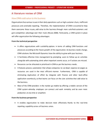 ICT80003 – PROFESSIONAL PROJECT – LITERATURE REVIEW
6CUSTOMER RELATIONSHIP MANAGEMENT (CRM)
A literature review of CRM
How CRMs add value to the business
Organisations facevarious issues in their daily operations such as high customer churn, inefficient
processes and unreliable reporting. Therefore, the implementation of CRM is essential to help
them overcome those issues, add value to the business through more satisfied customers and
gain competitive advantage over their rivals (Nisula 2008). Particularly, a CRM system in place
will offer organisation the following advantages:
From the technical perspective
 It offers organisations with scalability options in terms of adding CRM functions and
processes according to the future growth of the organisation. As business needs change,
CRM solutions like Microsoft Dynamics have the ability to grow with your business.
 It facilitates effective time management by prompting users to follow up on activities
alongside with automating alerts when important events occur, or if actions are missed.
 Resources can be allocated or prioritised in CRM as per the business needs.
 It features process automation that allows companies to cut down expense on wages as
resources are used in the most efficient manner. Furthermore, CRM is capable of
eliminating duplication of effort by integrate with finance and other back-office
application seamlessly, so that teams can focus on the core activities that add value to
the business.
 Most of the CRM providers in the market go mobile by offering a mobile version of the
CRM system whereby employee can connect and work remotely and be even more
productive at any time or anywhere
From the business perspective
 It enables organisation to make decision more effectively thanks to the real-time
reporting capability across all business areas.
 