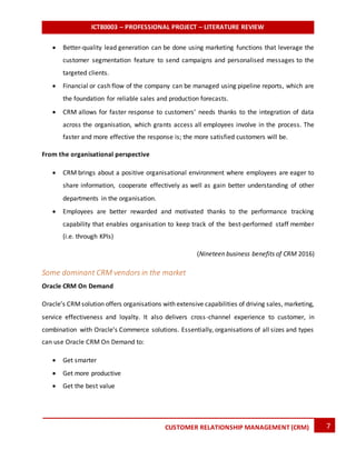 ICT80003 – PROFESSIONAL PROJECT – LITERATURE REVIEW
7CUSTOMER RELATIONSHIP MANAGEMENT (CRM)
 Better-quality lead generation can be done using marketing functions that leverage the
customer segmentation feature to send campaigns and personalised messages to the
targeted clients.
 Financial or cash flow of the company can be managed using pipeline reports, which are
the foundation for reliable sales and production forecasts.
 CRM allows for faster response to customers’ needs thanks to the integration of data
across the organisation, which grants access all employees involve in the process. The
faster and more effective the response is; the more satisfied customers will be.
From the organisational perspective
 CRM brings about a positive organisational environment where employees are eager to
share information, cooperate effectively as well as gain better understanding of other
departments in the organisation.
 Employees are better rewarded and motivated thanks to the performance tracking
capability that enables organisation to keep track of the best-performed staff member
(i.e. through KPIs)
(Nineteen business benefits of CRM 2016)
Some dominant CRM vendors in the market
Oracle CRM On Demand
Oracle’s CRMsolution offers organisations with extensive capabilities of driving sales, marketing,
service effectiveness and loyalty. It also delivers cross-channel experience to customer, in
combination with Oracle’s Commerce solutions. Essentially, organisations of all sizes and types
can use Oracle CRM On Demand to:
 Get smarter
 Get more productive
 Get the best value
 