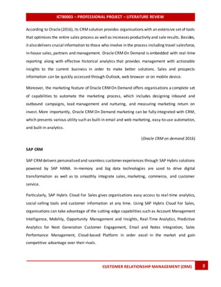 ICT80003 – PROFESSIONAL PROJECT – LITERATURE REVIEW
8CUSTOMER RELATIONSHIP MANAGEMENT (CRM)
According to Oracle(2016), its CRMsolution provides organisations with an extensive set of tools
that optimises the entire sales process as well as increases productivity and sale results. Besides,
it also delivers crucial information to those who involve in the process including travel salesforce,
in-house sales, partners and management. Oracle CRMOn Demand is embedded with real-time
reporting along with effective historical analytics that provides management with actionable
insights to the current business in order to make better solutions. Sales and prospects
information can be quickly accessed through Outlook, web browser or on mobile device.
Moreover, the marketing feature of Oracle CRMOn Demand offers organisations a complete set
of capabilities to automate the marketing process, which includes designing inbound and
outbound campaigns, lead management and nurturing, and measuring marketing return on
invest. More importantly, Oracle CRM On Demand marketing can be fully integrated with CRM,
which presents various utility such as built-in email and web marketing, easy-to-use automation,
and built-in analytics.
(Oracle CRM on demand 2016)
SAP CRM
SAP CRMdelivers personalised and seamless customer experiences through SAP Hybris solutions
powered by SAP HANA. In-memory and big data technologies are used to drive digital
transformation as well as to smoothly integrate sales, marketing, commerce, and customer
service.
Particularly, SAP Hybris Cloud For Sales gives organisations easy access to real-time analytics,
social selling tools and customer information at any time. Using SAP Hybris Cloud For Sales,
organisations can take advantage of the cutting-edge capabilities such as Account Management
Intelligence, Mobility, Opportunity Management and Insights, Real-Time Analytics, Predictive
Analytics for Next Generation Customer Engagement, Email and Notes Integration, Sales
Performance Management, Cloud-based Platform in order excel in the market and gain
competitive advantage over their rivals.
 