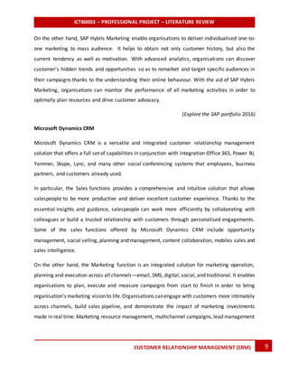 ICT80003 – PROFESSIONAL PROJECT – LITERATURE REVIEW
9CUSTOMER RELATIONSHIP MANAGEMENT (CRM)
On the other hand, SAP Hybris Marketing enable organisations to deliver individualised one-to-
one marketing to mass audience. It helps to obtain not only customer history, but also the
current tendency as well as motivation. With advanced analytics, organisations can discover
customer’s hidden trends and opportunities so as to remarket and target specific audiences in
their campaigns thanks to the understanding their online behaviour. With the aid of SAP Hybris
Marketing, organisations can monitor the performance of all marketing activities in order to
optimally plan resources and drive customer advocacy.
(Explore the SAP portfolio 2016)
Microsoft Dynamics CRM
Microsoft Dynamics CRM is a versatile and integrated customer relationship management
solution that offers a full set of capabilities in conjunction with integration Office 365, Power BI,
Yammer, Skype, Lync, and many other social conferencing systems that employees, business
partners, and customers already used.
In particular, the Sales functions provides a comprehensive and intuitive solution that allows
salespeople to be more productive and deliver excellent customer experience. Thanks to the
essential insights and guidance, salespeople can work more efficiently by collaborating with
colleagues or build a trusted relationship with customers through personalised engagements.
Some of the sales functions offered by Microsoft Dynamics CRM include opportunity
management, social selling, planning and management, content collaboration, mobiles sales and
sales intelligence.
On the other hand, the Marketing function is an integrated solution for marketing operation,
planning and execution across all channels—email, SMS, digital, social, and traditional. It enables
organisations to plan, execute and measure campaigns from start to finish in order to bring
organisation’s marketing vision to life.Organisations canengage with customers more intimately
across channels, build sales pipeline, and demonstrate the impact of marketing investments
made in real time. Marketing resource management, multichannel campaigns,lead management
 