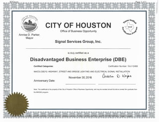 -�
11"""'1tl�r.il�,
'
�..... ,·:'
CITY OF HOUSTON
Annise D. Parker,
Mayor
Office of Business Opportunity
Signal Services Group, Inc.
is duly certified as a
Disadvantaged Business Enterprise (DBE)
Certified Categories: Certification Number: 15-2-12469
NAICS-238210: HIGHWAY, STREET AND BRIDGE LIGHTING AND ELECTRICAL SIGNAL INSTALLATION
November 30, 2016 �� )· !()�
Anniversary Date:
Note: This certificate is the property of the City of Houston Office of Business Opportunity, and may be revoked should the above named firm graduate from
the MWDBE program.
 