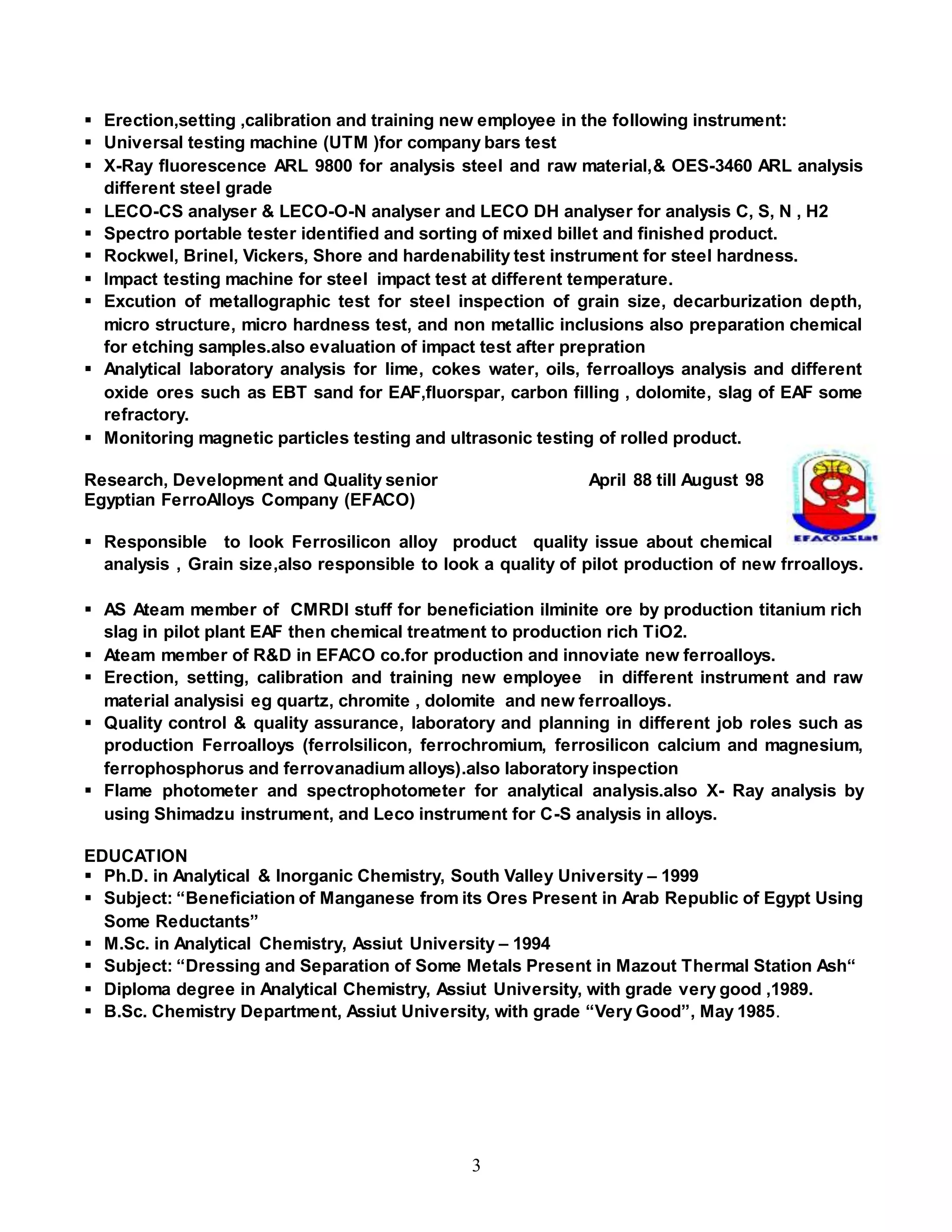 3
 Erection,setting ,calibration and training new employee in the following instrument:
 Universal testing machine (UTM )for company bars test
 X-Ray fluorescence ARL 9800 for analysis steel and raw material,& OES-3460 ARL analysis
different steel grade
 LECO-CS analyser & LECO-O-N analyser and LECO DH analyser for analysis C, S, N , H2
 Spectro portable tester identified and sorting of mixed billet and finished product.
 Rockwel, Brinel, Vickers, Shore and hardenability test instrument for steel hardness.
 Impact testing machine for steel impact test at different temperature.
 Excution of metallographic test for steel inspection of grain size, decarburization depth,
micro structure, micro hardness test, and non metallic inclusions also preparation chemical
for etching samples.also evaluation of impact test after prepration
 Analytical laboratory analysis for lime, cokes water, oils, ferroalloys analysis and different
oxide ores such as EBT sand for EAF,fluorspar, carbon filling , dolomite, slag of EAF some
refractory.
 Monitoring magnetic particles testing and ultrasonic testing of rolled product.
Research, Development and Quality senior April 88 till August 98
Egyptian FerroAlloys Company (EFACO)
 Responsible to look Ferrosilicon alloy product quality issue about chemical
analysis , Grain size,also responsible to look a quality of pilot production of new frroalloys.
 AS Ateam member of CMRDI stuff for beneficiation ilminite ore by production titanium rich
slag in pilot plant EAF then chemical treatment to production rich TiO2.
 Ateam member of R&D in EFACO co.for production and innoviate new ferroalloys.
 Erection, setting, calibration and training new employee in different instrument and raw
material analysisi eg quartz, chromite , dolomite and new ferroalloys.
 Quality control & quality assurance, laboratory and planning in different job roles such as
production Ferroalloys (ferrolsilicon, ferrochromium, ferrosilicon calcium and magnesium,
ferrophosphorus and ferrovanadium alloys).also laboratory inspection
 Flame photometer and spectrophotometer for analytical analysis.also X- Ray analysis by
using Shimadzu instrument, and Leco instrument for C-S analysis in alloys.
EDUCATION
 Ph.D. in Analytical & Inorganic Chemistry, South Valley University – 1999
 Subject: “Beneficiation of Manganese from its Ores Present in Arab Republic of Egypt Using
Some Reductants”
 M.Sc. in Analytical Chemistry, Assiut University – 1994
 Subject: “Dressing and Separation of Some Metals Present in Mazout Thermal Station Ash“
 Diploma degree in Analytical Chemistry, Assiut University, with grade very good ,1989.
 B.Sc. Chemistry Department, Assiut University, with grade “Very Good”, May 1985.
 