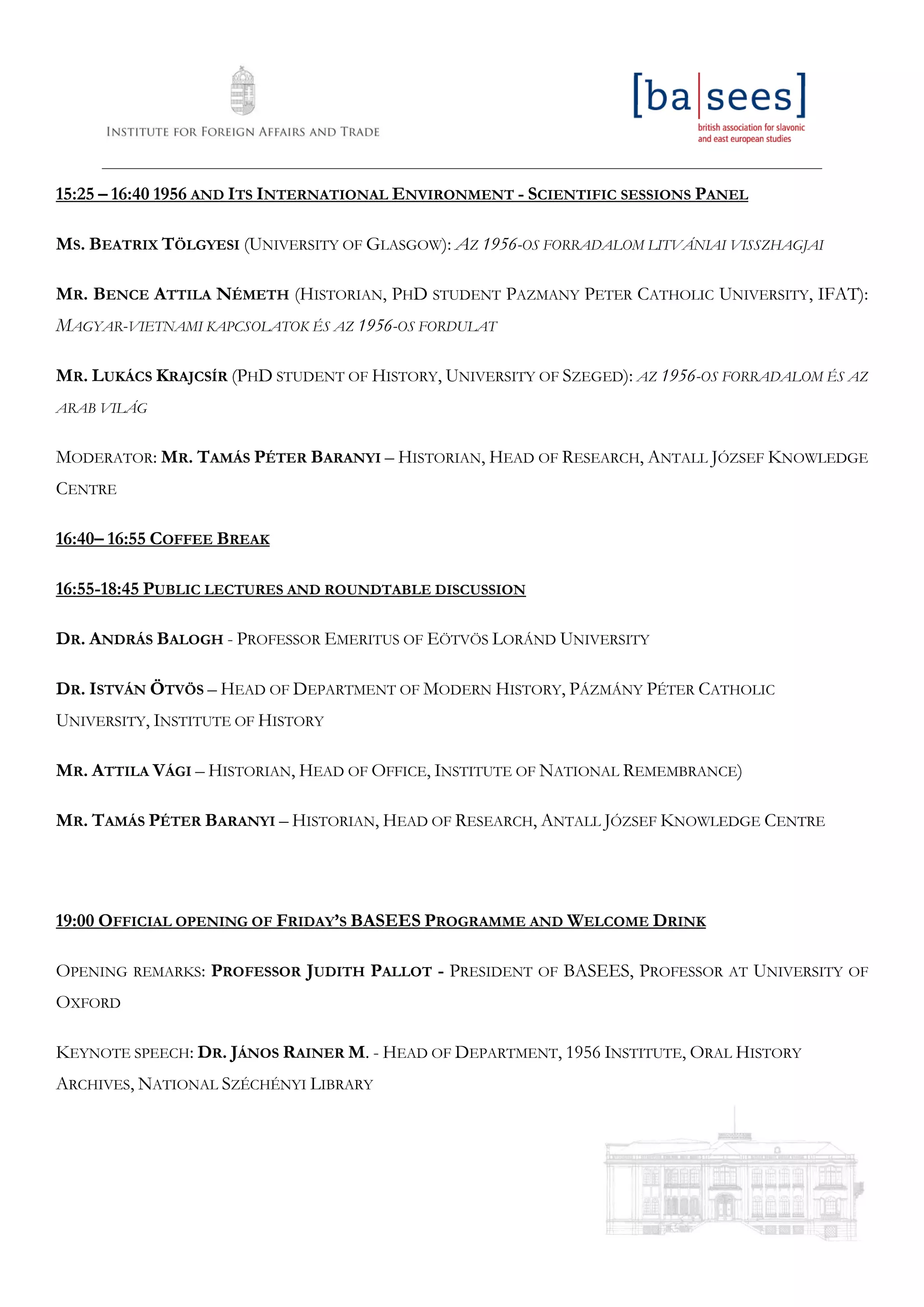 ____________________________________________________________________________________________________________________
15:25 – 16:40 1956 AND ITS INTERNATIONAL ENVIRONMENT - SCIENTIFIC SESSIONS PANEL
MS. BEATRIX TÖLGYESI (UNIVERSITY OF GLASGOW): AZ 1956-OS FORRADALOM LITVÁNIAI VISSZHAGJAI
MR. BENCE ATTILA NÉMETH (HISTORIAN, PHD STUDENT PAZMANY PETER CATHOLIC UNIVERSITY, IFAT):
MAGYAR-VIETNAMI KAPCSOLATOK ÉS AZ 1956-OS FORDULAT
MR. LUKÁCS KRAJCSÍR (PHD STUDENT OF HISTORY, UNIVERSITY OF SZEGED): AZ 1956-OS FORRADALOM ÉS AZ
ARAB VILÁG
MODERATOR: MR. TAMÁS PÉTER BARANYI – HISTORIAN, HEAD OF RESEARCH, ANTALL JÓZSEF KNOWLEDGE
CENTRE
16:40– 16:55 COFFEE BREAK
16:55-18:45 PUBLIC LECTURES AND ROUNDTABLE DISCUSSION
DR. ANDRÁS BALOGH - PROFESSOR EMERITUS OF EÖTVÖS LORÁND UNIVERSITY
DR. ISTVÁN ÖTVÖS – HEAD OF DEPARTMENT OF MODERN HISTORY, PÁZMÁNY PÉTER CATHOLIC
UNIVERSITY, INSTITUTE OF HISTORY
MR. ATTILA VÁGI – HISTORIAN, HEAD OF OFFICE, INSTITUTE OF NATIONAL REMEMBRANCE)
MR. TAMÁS PÉTER BARANYI – HISTORIAN, HEAD OF RESEARCH, ANTALL JÓZSEF KNOWLEDGE CENTRE
19:00 OFFICIAL OPENING OF FRIDAY’S BASEES PROGRAMME AND WELCOME DRINK
OPENING REMARKS: PROFESSOR JUDITH PALLOT - PRESIDENT OF BASEES, PROFESSOR AT UNIVERSITY OF
OXFORD
KEYNOTE SPEECH: DR. JÁNOS RAINER M. - HEAD OF DEPARTMENT, 1956 INSTITUTE, ORAL HISTORY
ARCHIVES, NATIONAL SZÉCHÉNYI LIBRARY
 