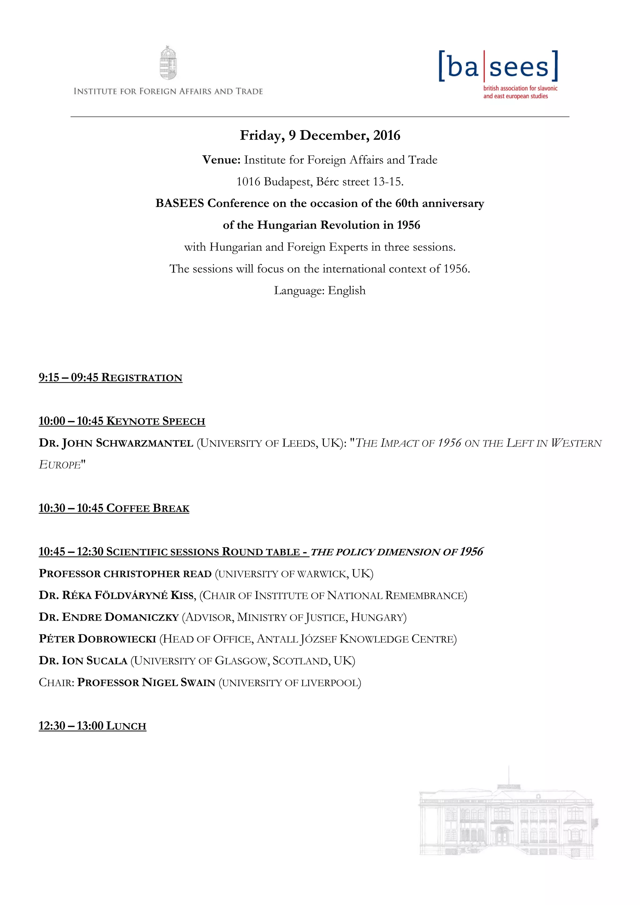 ____________________________________________________________________________________________________________________
Friday, 9 December, 2016
Venue: Institute for Foreign Affairs and Trade
1016 Budapest, Bérc street 13-15.
BASEES Conference on the occasion of the 60th anniversary
of the Hungarian Revolution in 1956
with Hungarian and Foreign Experts in three sessions.
The sessions will focus on the international context of 1956.
Language: English
9:15 – 09:45 REGISTRATION
10:00 – 10:45 KEYNOTE SPEECH
DR. JOHN SCHWARZMANTEL (UNIVERSITY OF LEEDS, UK): "THE IMPACT OF 1956 ON THE LEFT IN WESTERN
EUROPE"
10:30 – 10:45 COFFEE BREAK
10:45 – 12:30 SCIENTIFIC SESSIONS ROUND TABLE - THE POLICY DIMENSION OF 1956
PROFESSOR CHRISTOPHER READ (UNIVERSITY OF WARWICK, UK)
DR. RÉKA FÖLDVÁRYNÉ KISS, (CHAIR OF INSTITUTE OF NATIONAL REMEMBRANCE)
DR. ENDRE DOMANICZKY (ADVISOR, MINISTRY OF JUSTICE, HUNGARY)
PÉTER DOBROWIECKI (HEAD OF OFFICE, ANTALL JÓZSEF KNOWLEDGE CENTRE)
DR. ION SUCALA (UNIVERSITY OF GLASGOW, SCOTLAND, UK)
CHAIR: PROFESSOR NIGEL SWAIN (UNIVERSITY OF LIVERPOOL)
12:30 – 13:00 LUNCH
 