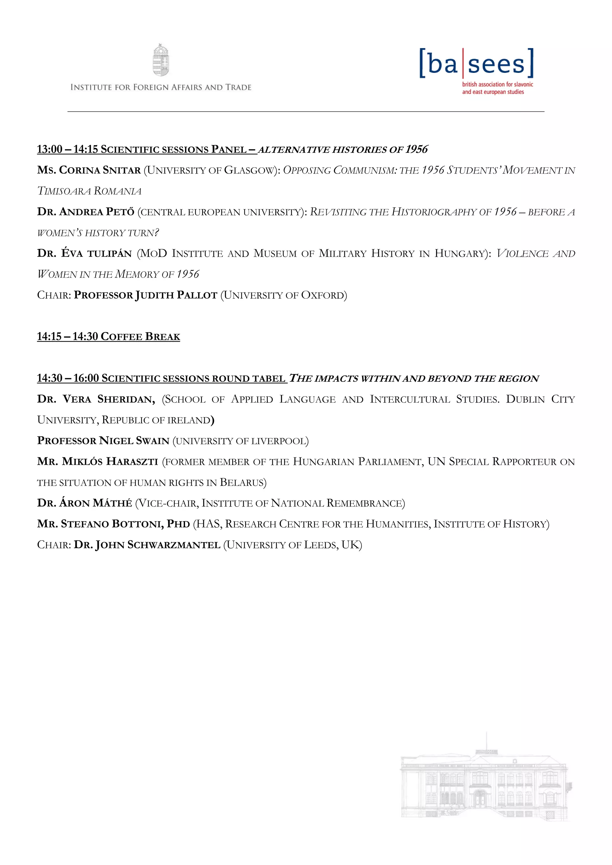 ____________________________________________________________________________________________________________________
13:00 – 14:15 SCIENTIFIC SESSIONS PANEL – ALTERNATIVE HISTORIES OF 1956
MS. CORINA SNITAR (UNIVERSITY OF GLASGOW): OPPOSING COMMUNISM: THE 1956 STUDENTS’ MOVEMENT IN
TIMISOARA ROMANIA
DR. ANDREA PETŐ (CENTRAL EUROPEAN UNIVERSITY): REVISITING THE HISTORIOGRAPHY OF 1956 – BEFORE A
WOMEN’S HISTORY TURN?
DR. ÉVA TULIPÁN (MOD INSTITUTE AND MUSEUM OF MILITARY HISTORY IN HUNGARY): VIOLENCE AND
WOMEN IN THE MEMORY OF 1956
CHAIR: PROFESSOR JUDITH PALLOT (UNIVERSITY OF OXFORD)
14:15 – 14:30 COFFEE BREAK
14:30 – 16:00 SCIENTIFIC SESSIONS ROUND TABEL THE IMPACTS WITHIN AND BEYOND THE REGION
DR. VERA SHERIDAN, (SCHOOL OF APPLIED LANGUAGE AND INTERCULTURAL STUDIES. DUBLIN CITY
UNIVERSITY, REPUBLIC OF IRELAND)
PROFESSOR NIGEL SWAIN (UNIVERSITY OF LIVERPOOL)
MR. MIKLÓS HARASZTI (FORMER MEMBER OF THE HUNGARIAN PARLIAMENT, UN SPECIAL RAPPORTEUR ON
THE SITUATION OF HUMAN RIGHTS IN BELARUS)
DR. ÁRON MÁTHÉ (VICE-CHAIR, INSTITUTE OF NATIONAL REMEMBRANCE)
MR. STEFANO BOTTONI, PHD (HAS, RESEARCH CENTRE FOR THE HUMANITIES, INSTITUTE OF HISTORY)
CHAIR: DR. JOHN SCHWARZMANTEL (UNIVERSITY OF LEEDS, UK)
 