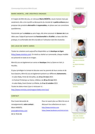 Communiqué de presse Mimi & Lulu 19/02/2015
MARIE MONTEL, UNE CREATRICE ENGAGEE
A l’origine de Mimi & Lulu, on retrouve Marie MONTEL. Jeune maman mais pas
seulement, elle a mis à profit sa découverte du monde de la petite enfance pour
proposer des produits alternatifs et responsables, en phase avec ses convictions
quotidiennes.
Passionnée par la création au sens large, elle aime concevoir et donner vie à ses
idées avec l’objectif permanent de fonctionnalité et d’utilité. Le beau doit être
pratique, le confortable doit être durable et l’utilisation doit être évolutive.
DES LIEUX DE VENTE VARIES
Toutes les créations sont aujourd’hui disponibles sur la boutique en ligne
(http://www.mimilulu.com). En stock ou réalisé sur commande, chaque modèle
est présenté en texte et en images.
Mimi & Lulu est également en vente en boutique chez La Dame en Vert, à
Houilles.
Et pour privilégier le contact et discuter avec les parents de leurs envies et de
leurs besoins, Mimi & Lulu est également présent sur différents évènements :
- le salon Baby, Porte de Versailles, du 13 au 15 mars 2015
- le Festival Printemps sur Seine, à Melun, du 30 au 31 mai 2015
- le salon Baby, Event Center La Villette, du 9 au 11 octobre 2015
Toutes les dates mises à jour à retrouver ici :
http://www.mimilulu.com/magasin-bebe-mimi-lulu/
CONTACT
Pour toute demande de
renseignements, votre contact :
Marie MONTEL
presse@mimilulu.com
06 52 78 65 86
Pour en savoir plus sur Mimi & Lulu et
découvrir les collections en cours :
http://www.mimilulu.com
https://www.facebook.com/mimi.et.lulu
CASQUETTE MARIN EN
VELOURS DE COTON BIO
29€
SAC BESACE REVERSIBLE
26€
BAVOIR EN COTON ENDUIT
11€
MOBILE PERSONNALISE
SUR DEVIS
CASQUETTE GAVROCHE EN
PURE LAINE, DOUBLEE
FLANELLE DE COTON BIO
35€
 