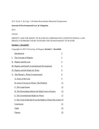 28 J. Envtl. L. & Litig. 1 (Svitlana Kravchenko Memorial Symposium)
Journal of Environmental Law & Litigation
2013
Articles
DIGNITY AND THE RIGHT TO WATER IN COMPARATIVE CONSTITUTIONAL LAW:
ISRAEL'S SUPREME COURT EXTENDS THE HUMAN RIGHT TO WATER
Itzchak E. Kornfelda1
Copyright (c) 2013 University of Oregon; Itzchak E. Kornfeld
Introduction 2
I. The Concept of Dignity 3
II. Dignity and the Law 4
III. Dignity and Israel's Constitutional Development 6
IV. Dignity and the Right for Water 8
V. Abu Masad v. Water Commissioner 9
A. Facts of the Case 9
B. Lack of Access to Water: The Problem 11
C. The Legal Issues 13
D. The Proceedings Before the High Court of Justice 14
E. The Constitutional Right for Water 17
F. The Court Finds that Even the Right to Water Has Limits 19
Conclusion 21
Table 22
Figures 25
 