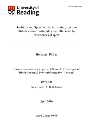 22006400 BenjaminFisher
Disability and Sport: A qualitative study on how
attitudes towards disability are influenced by
experiences of sport
Benjamin Fisher
Dissertation presented in partial fulfilment of the degree of
BSc in Human & Physical Geography (Honours)
GV3GED
Supervisor: Dr. Ruth Evans
April 2016
Word Count: 9,999
 