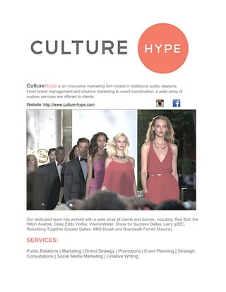 CultureHype is an innovative marketing firm rooted in traditional public relations.
From brand management and creative marketing to event coordination, a wide array of
custom services are offered to clients.	
  
Website:	
  http://www.culture-hype.com
	
  
Our dedicated team has worked with a wide array of clients and brands, including: Red Bull, the
Hilton Anatole, Deep Eddy Vodka, VitaminWater, Dress for Success Dallas, Larry g(EE),
Rebuilding Together Greater Dallas, AMS Ducati and Boardwalk Ferrari Maserati.
SERVICES:
Public Relations | Marketing | Brand Strategy | Promotions | Event Planning | Strategic
Consultations | Social Media Marketing | Creative Writing
 