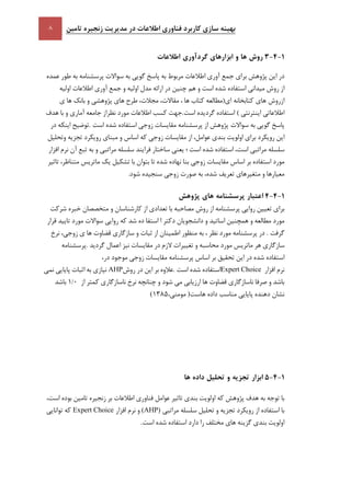 ‫تامين‬ ‫زنجيره‬ ‫مديريت‬ ‫در‬ ‫اطالعات‬ ‫فناوری‬ ‫کاربرد‬ ‫سازی‬ ‫بهينه‬
5-9-1‫روش‬‫ها‬‫و‬‫ابزارهای‬‫گردآوری‬‫اطالعات‬
‫در‬‫اين‬‫پژوهش‬‫براي‬‫جمع‬‫آوري‬‫اطالعات‬‫مربوط‬‫به‬‫پاسخ‬‫گويي‬‫به‬‫سواالت‬‫پرسشنامه‬‫به‬‫طور‬‫عمده‬
‫از‬‫روش‬‫ميداني‬‫استفاده‬‫شده‬‫است‬‫و‬‫هم‬‫چنين‬‫در‬‫ارائه‬‫مدل‬‫اوليه‬‫و‬‫جمع‬‫آوري‬‫اطالعات‬‫اوليه‬
‫از‬‫اي(مطالعه‬ ‫كتابخانه‬ ‫هاي‬ ‫روش‬‫كتاب‬‫ها‬،‫مقا‬،‫الت‬،‫مجالت‬‫طرح‬‫هاي‬‫پژوهشي‬‫و‬‫بانك‬‫ها‬‫ي‬
‫اطالعاتي‬‫اينترنتي‬)‫استفاده‬‫گرديده‬‫است‬.‫جهت‬‫كسب‬‫اطالعات‬‫مورد‬‫نظراز‬‫جامعه‬‫آماري‬‫و‬‫با‬‫هدف‬
‫پاسخ‬‫گويي‬‫به‬‫سواالت‬‫پژوهش‬‫از‬‫پرسشنامه‬‫مقايسات‬‫زوجي‬‫استفاده‬‫شده‬‫است‬.‫توضيح‬‫اينكه‬‫در‬
‫اين‬‫رويكرد‬‫براي‬‫اولويت‬‫بندي‬،‫عوامل‬‫از‬‫مقايسات‬‫ز‬‫وجي‬‫كه‬‫اساس‬‫و‬‫مبناي‬‫رويكرد‬‫تجزيه‬‫وتحليل‬
‫سلسله‬‫مراتبي‬،‫است‬‫استفاده‬‫شده‬‫است‬‫؛‬‫يعني‬‫ساختار‬‫فرايند‬‫سلسله‬‫مراتبي‬‫و‬‫به‬‫تبع‬‫آن‬‫نرم‬‫افزار‬
‫مورد‬‫استفاده‬‫بر‬‫اساس‬‫مقايسات‬‫زوجي‬‫بنا‬‫نهاده‬‫شده‬‫تا‬‫بتوان‬‫با‬‫تشكيل‬‫يك‬‫ماتريس‬،‫متناظر‬‫تاثير‬
‫معيارها‬‫و‬‫متغيرهاي‬‫تعريف‬،‫شده‬‫به‬‫صور‬‫ت‬‫زوجي‬‫سنجيده‬‫شود‬.
5-9-9‫اعتبار‬‫پرسشنامه‬‫های‬‫پژوهش‬
‫براي‬‫تعيين‬‫روايي‬‫پرسشنامه‬‫از‬‫روش‬‫مصاحبه‬‫با‬‫تعدادي‬‫از‬‫كارشناسان‬‫و‬‫متخصصان‬‫خبره‬‫شركت‬
‫مورد‬‫مطالعه‬‫و‬‫همچنين‬‫اساتيد‬‫و‬‫دانشجويان‬‫دكتر‬‫ا‬‫استفا‬‫ده‬‫شد‬‫كه‬‫روايي‬‫سواالت‬‫مورد‬‫تاييد‬‫قرار‬
‫گرفت‬.‫در‬‫پرسشنامه‬‫مورد‬‫نظر‬،‫به‬‫منظور‬‫اطمينان‬‫از‬‫ثبات‬‫و‬‫سازگاري‬‫قضاوت‬‫ها‬‫ي‬،‫زوجي‬‫نرخ‬
‫سازگاري‬‫هر‬‫ماتريس‬‫مورد‬‫محاسبه‬‫و‬‫تغييرات‬‫الزم‬‫در‬‫مقايسات‬‫نيز‬‫اعمال‬‫گرديد‬.‫پرسشنامه‬
‫استفاده‬‫شده‬‫در‬‫اين‬‫تحقيق‬‫بر‬‫اساس‬‫پرسشنامه‬‫مقايسات‬‫زوجي‬‫موجود‬‫در‬،
‫نرم‬‫افزار‬Expert Choice‫استفاده‬‫شده‬‫است‬.‫عالوه‬‫بر‬‫اين‬‫در‬‫روش‬AHP‫نيازي‬‫به‬‫اثبات‬‫پايايي‬‫نمي‬
‫باشد‬‫و‬‫صرفا‬‫ناسازگاري‬‫قضاوت‬‫ها‬‫ارزيابي‬‫مي‬‫شود‬‫و‬‫چنانچه‬‫نرخ‬‫ناسازگاري‬‫كمتر‬‫از‬1/1‫باشد‬
‫نشان‬‫دهنده‬‫پايايي‬‫مناسب‬‫داده‬‫هاست‬)‫مومني‬،(1385
5-9-1‫ابزار‬‫تجزيه‬‫و‬‫تحليل‬‫داده‬‫ها‬
‫با‬‫توجه‬‫به‬‫هدف‬‫پژوهش‬‫كه‬‫اولويت‬‫بندي‬‫تاثير‬‫عوامل‬‫فناوري‬‫اطالعات‬‫بر‬‫زنجيره‬‫تامين‬‫بوده‬،‫است‬
‫با‬‫استفاده‬‫از‬‫رويكرد‬‫تجزيه‬‫و‬‫تحليل‬‫سلسله‬‫مراتبي‬(AHP)‫و‬‫نرم‬‫افزار‬Expert Choice‫كه‬‫توانايي‬
‫اولويت‬‫بندي‬‫گزينه‬‫هاي‬‫مختلف‬‫را‬‫دارد‬‫استفاده‬‫شده‬‫است‬.
 