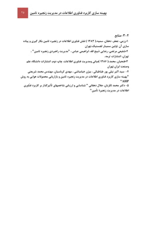 ‫تامين‬ ‫زنجيره‬ ‫مديريت‬ ‫در‬ ‫اطالعات‬ ‫فناوری‬ ‫کاربرد‬ ‫سازی‬ ‫بهينه‬
-5،‫رزمي‬،‫جعفر‬،‫دهقان‬‫سميه‬( 5101 ).‫نقش‬‫فناوری‬‫اطالعات‬‫در‬‫زنجيره‬‫تامين‬‫بکار‬‫گيری‬‫و‬‫پياده‬
‫سازی‬‫آن‬.‫اولين‬‫سمينار‬‫لجستيک‬.‫تهران‬
-9‫شفيعي‬،‫مرتضي‬‫رضايي‬‫ذبيح‬،‫اهلل‬‫ابراهيمي‬‫عباس‬،"‫مديريت‬‫راهبردی‬‫زنجيره‬‫تامين‬"،
،‫تهران‬‫انتشارات‬‫ترمه‬.
-1،‫فتحيان‬‫محمد‬( 5106 ).‫مباني‬‫ومديريت‬‫فناوری‬،‫اطالعات‬‫چاپ‬،‫دوم‬‫انتشارات‬‫دانشگاه‬‫علم‬
‫وصنعت‬‫ايران‬.‫تهران‬
9-‫سيد‬‫اکبر‬‫نيلي‬‫پور‬‫طباطبائي‬،‫بيژن‬‫خيامباشي‬،‫مه‬‫دی‬،‫کرباسيان‬‫مهندس‬‫محمد‬‫شريعتي‬
"‫بهينه‬‫سازی‬‫کاربرد‬‫فناوری‬‫اطالعات‬‫در‬‫مديريت‬‫زنجيره‬‫تامين‬‫و‬‫بازاريابي‬‫محصوالت‬‫هوايي‬‫به‬‫روش‬
AHP"
1-‫دکتر‬‫محمد‬‫جالل‬ ،‫لکزيان‬‫دهقاني‬"‫شناسايي‬‫و‬‫ارزيابي‬‫شاخصهای‬‫تأثيرگذار‬‫بر‬‫کاربرد‬‫ّاوری‬‫ن‬‫ف‬
‫اطالعات‬‫در‬‫مديريت‬‫زنجيرة‬‫تأمين‬"
 