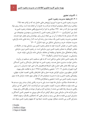 ‫تامين‬ ‫زنجيره‬ ‫مديريت‬ ‫در‬ ‫اطالعات‬ ‫فناوری‬ ‫کاربرد‬ ‫سازی‬ ‫بهينه‬
5-1‫ا‬‫تحقيق‬ ‫دبيات‬
5-1-5‫تاريخچه‬‫مديريت‬‫زنجيره‬‫تامين‬
‫مديريت‬‫زنجيره‬‫تامين‬‫به‬‫صورت‬‫امروزي‬‫ازپژوهش‬‫هايي‬‫حاصل‬‫شد‬‫كه‬‫در‬‫اواخر‬‫دهه‬1951
‫ميالدي‬‫درباره‬‫انتقال‬‫موجودي‬‫انبارها‬‫به‬‫شركت‬‫و‬‫به‬‫مواد‬ ‫ريزي‬ ‫برنامه‬ .‫است‬ ‫شده‬ ‫انجام‬ ‫آن‬ ‫از‬ ‫خارج‬
‫اوليه‬‫دهه‬ ‫در‬ ‫كه‬ ‫نياز‬ ‫مورد‬1971‫به‬ ‫ميالدي‬‫به‬ ‫تامين‬ ‫زنجيره‬ ‫عمليات‬ ‫واقعي‬ ‫درآمد،شروع‬ ‫اجرا‬
،‫آيد(زوكرمن‬ ‫مي‬ ‫شمار‬2111‫مي‬ ‫موضوعات‬ ‫مهمترين‬ ‫و‬ ‫ازجديدترين‬ ‫را‬ ‫تامين‬ ‫زنجيره‬ ‫فارازل‬ .)
‫ها‬ ‫سازمان‬ ‫كه‬ ‫داند‬‫در‬ ‫آن‬ ‫از‬ ‫استفاده‬ ‫با‬‫و‬ ‫سهامداران‬ ‫براي‬ ‫ارزش‬ ‫ايجاد‬ ‫پي‬.‫هستند‬ ‫خود‬ ‫نفعان‬ ‫ذي‬
‫تامين‬ ‫زنجيره‬ ‫مديريت‬ ‫همچنين‬‫يك‬‫ميان‬ ‫مبحث‬‫مانند‬ ‫هايي‬ ‫رشته‬ ‫از‬ ‫كه‬ ‫است‬ ‫اي‬ ‫رشته‬،‫بازاريابي‬
‫مديري‬‫تشكيل‬ ‫پشتيباني‬ ‫و‬ ‫خريد‬ ،‫عمليات‬ ‫ت‬‫فارازل‬ ( ‫شود‬ ‫مي‬2112)1
‫معناي‬ ‫به‬ ‫خود‬ ‫گسترده‬ ‫مقياس‬ ‫در‬ ‫تامين‬ ‫زنجيره‬‫در‬ ‫حاليكه‬ ‫در‬ ‫بوده‬ ‫سازماني‬ ‫بين‬ ‫تامين‬ ‫زنجيره‬
‫مقياس‬‫تام‬ ‫زنجيره‬ ‫.در‬ ‫است‬ ‫سازماني‬ ‫درون‬ ‫تامين‬ ‫زنجيره‬ ‫معناي‬ ‫به‬ ‫كوچكتر‬‫سازماني‬ ‫درون‬ ‫ين‬
‫هماهنگي‬ ‫و‬ ‫روابط‬‫بخش‬ ‫ميان‬‫مانند‬ ‫سازماني‬ ‫مختلف‬ ‫اي‬ ‫وظيفه‬ ‫ي‬ ‫ها‬،‫توليد‬ ،‫بازاريابي‬،‫خريد‬
‫است‬ ‫ضروري‬ ...‫و‬ ‫پشتيباني‬(،‫كيلگر‬ ‫و‬ ‫استدلر‬2115)2
‫مستقيم‬ ‫غير‬ ‫يا‬ ‫مستقيم‬ ‫طور‬ ‫به‬ ‫كه‬ ‫است‬ ‫مراحلي‬ ‫تمامي‬ ‫شامل‬ ‫تامين‬ ‫زنجيره‬ ‫يك‬‫برآورده‬ ‫در‬
. ‫هستند‬ ‫دخيل‬ ‫مشتري‬ ‫خواست‬ ‫ساختن‬‫كنندگان‬ ‫تامين‬ ‫و‬ ‫سازندگان‬ ‫شامل‬ ‫تنها‬ ‫نه‬ ‫تامين‬ ‫زنجيره‬
‫خود‬ ‫حتي‬ ‫و‬ ‫ها‬ ‫انبارها،خردهفروش‬ ،‫نقل‬ ‫و‬ ‫حمل‬ ‫هاي‬ ‫بخش‬ ‫بلكه‬ ،‫شود‬ ‫مي‬‫برمي‬ ‫در‬ ‫را‬ ‫مشتريان‬
‫(چوپرا‬ ‫گيرد‬،‫مانديل‬ ‫و‬2117)3
.(‫همكارانش‬ ‫و‬ ‫شفيعي‬1388‫بهبود‬ ‫هاي‬ ‫فعاليت‬ ‫به‬ ‫نياز‬ )،
‫افزايش‬ ،‫سپاري‬ ‫برون‬ ‫سطح‬ ‫افزايش‬‫و‬ ‫حمل‬ ‫هزينه‬‫تجارت‬ ‫اهميت‬ ،‫رقابتي‬ ‫فشارهاي‬ ،‫نقل‬،‫جهاني‬
‫مديريت‬ ‫به‬ ‫نياز‬ ‫و‬ ‫تامين‬ ‫زنجيره‬ ‫پيچيدگي‬‫سوي‬ ‫به‬ ‫ها‬ ‫سازمان‬ ‫دهنده‬ ‫سوق‬ ‫عوامل‬ ‫از‬ ‫را‬ ‫ها‬ ‫موجودي‬
،‫همكارانش‬ ‫و‬ ‫شفيعي‬ ( ‫دانند‬ ‫مي‬ ‫تامين‬ ‫زنجيره‬ ‫مديريت‬1388)
‫يابي‬ ‫دست‬ ‫جهت‬ ‫ها‬ ‫سازمان‬ ،‫ميالدي‬ ‫هشتاد‬ ‫دهه‬ ‫در‬‫بيشتر‬ ،‫پايدار‬ ‫رقابتي‬ ‫مزيت‬ ‫به‬‫ها‬ ‫سيستم‬ ‫روي‬
‫مانند‬ ‫يي‬،‫هنگام‬ ‫به‬ ‫توليد‬‫تمركز‬ ‫غيره‬ ‫و‬ ‫جامع‬ ‫كيفيت‬ ‫مديريت‬‫مزاياي‬ ‫اين‬ ‫كه‬ ‫آنجايي‬ ‫از‬ ‫اما‬ .‫داشتند‬
‫وسيله‬ ‫به‬ ‫رقابتي‬‫بهينه‬ ‫براي‬ ‫تالش‬ ‫واقع‬ ‫نبودند.در‬ ‫برخوردار‬ ‫الزم‬ ‫پايداري‬ ‫از‬ ،‫شدند‬ ‫مي‬ ‫تقليد‬ ‫رقبا‬
‫سازماني‬ ‫ي‬ ‫ها‬ ‫فرآيند‬ ‫سازي‬‫ب‬ ،‫بيروني‬ ‫هاي‬ ‫شركت‬ ‫گرفتن‬ ‫درنظر‬ ‫بدون‬‫خصوص‬ ‫ه‬‫و‬ ‫كنندگان‬ ‫تامين‬
‫نظر‬ ‫به‬ ‫فايده‬ ‫بي‬ ‫امري‬ ‫مشتريان‬‫اهداف‬ ‫درجهت‬ ‫يكديگر‬ ‫همكاري‬ ‫با‬ ‫كه‬ ‫هايي‬ ‫سازمان‬ ‫و‬ ‫رسيد‬ ‫مي‬
‫عملكرد‬ ،‫داشتند‬ ‫مي‬ ‫بر‬ ‫گام‬ ‫مشتركي‬‫شد‬ ‫متولد‬ ‫تامين‬ ‫زنجيره‬ ‫مفهوم‬ ‫كه‬ ‫بود‬ ‫اينجا‬ .‫داشتند‬ ‫بهتري‬.
 