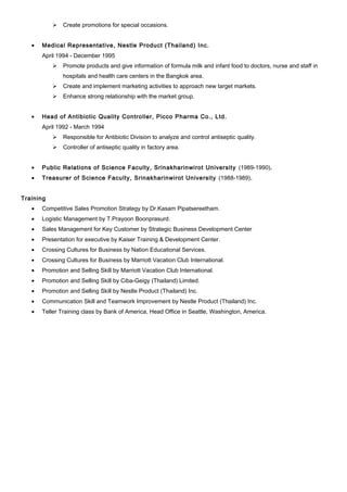  Create promotions for special occasions.
• Medical Representative, Nestle Product (Thailand) Inc.
April 1994 - December 1995
 Promote products and give information of formula milk and infant food to doctors, nurse and staff in
hospitals and health care centers in the Bangkok area.
 Create and implement marketing activities to approach new target markets.
 Enhance strong relationship with the market group.
• Head of Antibiotic Quality Controller, Picco Pharma Co., Ltd.
April 1992 - March 1994
 Responsible for Antibiotic Division to analyze and control antiseptic quality.
 Controller of antiseptic quality in factory area.
• Public Relations of Science Faculty, Srinakharinwirot University (1989-1990).
• Treasurer of Science Faculty, Srinakharinwirot University (1988-1989).
Training
• Competitive Sales Promotion Strategy by Dr.Kasam Pipatsereetham.
• Logistic Management by T.Prayoon Boonprasurd.
• Sales Management for Key Customer by Strategic Business Development Center
• Presentation for executive by Kaiser Training & Development Center.
• Crossing Cultures for Business by Nation Educational Services.
• Crossing Cultures for Business by Marriott Vacation Club International.
• Promotion and Selling Skill by Marriott Vacation Club International.
• Promotion and Selling Skill by Ciba-Geigy (Thailand) Limited.
• Promotion and Selling Skill by Nestle Product (Thailand) Inc.
• Communication Skill and Teamwork Improvement by Nestle Product (Thailand) Inc.
• Teller Training class by Bank of America, Head Office in Seattle, Washington, America.
 