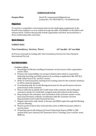 CURRICULUM VITAE
Swapna Mote Email ID: swapnamote24@gmail.com
Contact No.:+91-9819780731, +91-8600444108
Objective:
To work in a competitive environment and execute challenging assignments to the
benefit of my employer so as to enable leverage my skills and abilities to the fullest and
enhance them. I believe that growth of both organization and their personnel have a
direct relationship with each other.
Work History:
CURRENT ROLE
Tata Consultancy Services, Powai (17th
Sep 2013 - 22nd
June 2016)
As Process Associate in Coding with Tata Consultancy Services for Dow Chemical
International Pvt Ltd.
Key Deliverables:
Customer coding-
1. Knowledge of effective handling of customer service issues of the organization
and its client.
2. Primary job responsibility is to prepare Global codes which is required for
Ordering, Invoicing and liable purpose by working on application like SAP R/2,
CRM, Siebel Tool (7.8) and ECC version.
3. Order to Cash transaction starting from creating codes for the customer database
in SAP to material dispatch.
4. Coordinating with the Credit Management team for the performance and non-
performance of the customer
5. Had an authority to update the Credit Limit of the customer. Reconciling the
customers master for credit limit assigned and order placed on the master.
6. Requesting for the activation and reactivation of the customer master on the
base of performance, with the coordination with the Customer Services
Representative and Credit Financial Services.
7. Regular interaction with clients in Europe and EMEA region through Net Meeting
and Live Meeting.
8. Need to perform day to day work and also work on different project, which is
sent by client.
9. Preparing reports (OLA Report & Team Productivity Report, EPMO vs ISM
system hold cases reports), ECC Extension Error, Trainings, Score card for team,
MOM etc.
 