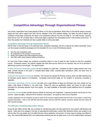 Page 1
Competitive Advantage Through Organizational Fitness
Like humans, organizations have varying degrees of fitness. In the case of organizations, fitness refers to how well the systems, structure,
people and work culture support each other and the realizationofthefirm’sbusinessstrategy.Thehigherthelevelofbalanceand
consistency among these components; the higher is the overall level of fitness. Few firms are totally fit –not unlike humans. However,
thosethataremore“fit”arebetterabletocontinuously adapt to significant and unanticipated events in their business environment. In
short, they possess more heartiness and have a greater ability to continuously adapt.
Competitive Advantage Through Organization Fitness
Michael Porter of Harvard argued in his pioneering book, Competitive Advantage, that firms producing the highest shareholder returns
over time enjoyed competitive advantages over the competition for one or more of the following reasons:
 Very few new competitors exist;
 No substitutes for the product or service exist;
 Buyers and suppliers have little bargaining power;
 Very little rivalry exists between existing competitors.
FormanyyearsPorter’sanalysiswasconsideredconventionalwisdom onhowtotargettherightmarketsforlong term competitive
success. Increasingly however, the evidence suggests that while these sources continue to be important, they are not as dominant in
determining success as once thought. The reasons include:
Product and process technology patents are not as valuable as in years past. Companies are able to imitate products much more
easily, primarily because of the power in computer-aided design (CAD), computer-aided manufacture (CAM), and other forms of
information technology.
Protected and regulated markets are vanishing. Over the past two decades the financial, trucking, airline and utility industries have
all witnessed varying degrees of de-regulation. Increasingly governmental bodies are not receptive to sanctioning monopolies or
oligopolies.
Information technology and the internet now allow such a rapid diffusion of ideas and information that most markets can now
realize a high degree of efficiency in very short order. Product life cycles are significantly shorter, and buyers are able to obtain
information for purchasing decisions much more quickly. The ready availability of information erodes traditional forms of competitive
advantage.
Economies of scale are less important because markets are becoming more fragmented. Customizing products and services are more
common. Speed and agility –being the first to introduce a new product –are argued by many to be as important.
Abetterexplanationforthesustainedsuccessofmanyofthecountry’shighestperformingfirmsliesinthemannerinwhichthey
organize themselves –that is, how well they lead their people, and how well their systems, structure, people and work culture fit
their business strategy.
The Difficulty in Realizing Organization Fitness
Duringthelate1980’sGeneralMillswasconverting its manufacturing plants into high performance work systems (self-directed work
teams). Unlike other firms engaged in this type of organizational transformation, General Mills Operations Division was receptive to site
visits by other firms and people, due to its belief that work culture, leadership, and execution of human resource strategy were difficult to
copy. Plus, General Mills believed that it was implementing something that was not highly secret; much of the implementation techniques
 