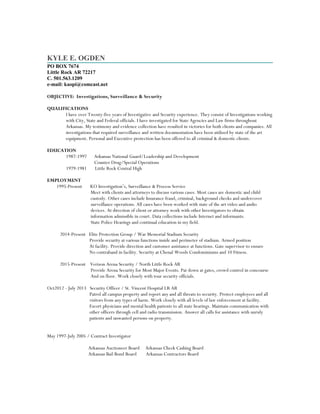 KYLE E. OGDEN
PO BOX 7674
Little Rock AR 72217
C. 501.563.1209
e-mail: kaopi@comcast.net
OBJECTIVE: Investigations, Surveillance & Security
QUALIFICATIONS
I have over Twenty-five years of Investigative and Security experience. They consist of Investigations working
with City, State and Federal officials. I have investigated for State Agencies and Law firms throughout
Arkansas. My testimony and evidence collection have resulted in victories for both clients and companies. All
investigations that required surveillance and written documentation have been utilized by state of the art
equipment. Personal and Executive protection has been offered to all criminal & domestic clients.
EDUCATION
1987-1997 Arkansas National Guard/Leadership and Development
Counter Drug/Special Operations
1979-1981 Little Rock Central High
EMPLOYMENT
1995-Present KO Investigation’s, Surveillance & Process Service
Meet with clients and attorneys to discuss various cases. Most cases are domestic and child
custody. Other cases include Insurance fraud, criminal, background checks and undercover
surveillance operations. All cases have been worked with state of the art video and audio
devices. At direction of client or attorney work with other Investigators to obtain
information admissible in court. Data collections include Internet and informants.
State Police Hearings and continual education in my field.
2014-Present Elite Protection Group / War Memorial Stadium Security
Provide security at various functions inside and perimeter of stadium. Armed position
At facility. Provide direction and customer assistance at functions. Gate supervisor to ensure
No contraband in facility. Security at Chenal Woods Condominiums and 10 Fitness.
2015-Present Verizon Arena Security / North Little Rock AR
Provide Arena Security for Most Major Events. Pat down at gates, crowd control in concourse
And on floor. Work closely with tour security officials.
Oct2012 - July 2013 Security Officer / St. Vincent Hospital LR AR
Patrol all campus property and report any and all threats to security. Protect employees and all
visitors from any types of harm. Work closely with all levels of law enforcement at facility.
Escort physicians and mental health patients to all state hearings. Maintain communication with
other officers through cell and radio transmission. Answer all calls for assistance with unruly
patients and unwanted persons on property.
May 1997-July 2005 / Contract Investigator
Arkansas Auctioneer Board Arkansas Check Cashing Board
Arkansas Bail Bond Board Arkansas Contractors Board
 