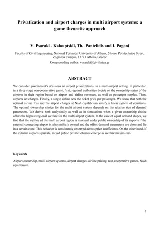 1
Privatization and airport charges in multi airport systems: a
game theoretic approach
V. Psaraki - Kalouptsidi, Th. Pantelidis and I. Pagoni
Faculty of Civil Engineering, National Technical University of Athens, 5 Iroon Polytechniou Street,
Zografou Campus, 15773 Athens, Greece
Corresponding author: vpsaraki@civil.ntua.gr
ABSTRACT
We consider government's decisions on airport privatizations, in a multi-airport setting. In particular,
in a three stage non-cooperative game, first, regional authorities decide on the ownership status of the
airports in their region based on airport and airline revenues, as well as passenger surplus. Then,
airports set charges. Finally, a single airline sets the ticket price per passenger. We show that both the
optimal airline fees and the airport charges at Nash equilibrium satisfy a linear system of equations.
The optimal ownership choice for the multi airport system depends on the relative size of demand
parameters. We derive both analytically as well as in simulations when a given ownership choice
offers the highest regional welfare for the multi airport system. In the case of equal demand slopes, we
find that the welfare of the multi airport region is maximal under public ownership of its airports if the
external connecting airport is also publicly owned and the offset demand parameters are close and lie
in a certain cone. This behavior is consistently observed across price coefficients. On the other hand, if
the external airport is private, mixed public private schemes emerge as welfare maximizers.
Keywords
Airport ownership, multi airport systems, airport charges, airline pricing, non-cooperative games, Nash
equilibrium.
 