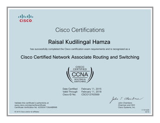Cisco Certifications
Raisal Kudilingal Hamza
has successfully completed the Cisco certification exam requirements and is recognized as a
Cisco Certified Network Associate Routing and Switching
Date Certified
Valid Through
Cisco ID No.
February 11, 2015
February 11, 2018
CSCO12763569
Validate this certificate's authenticity at
www.cisco.com/go/verifycertificate
Certificate Verification No. 420504172644BRWK
John Chambers
Chairman and CEO
Cisco Systems, Inc.
© 2015 Cisco and/or its affiliates
11151429
0219
 