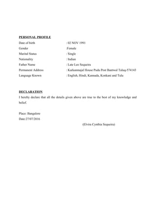 PERSONAL PROFILE
Date of birth : 02 NOV 1991
Gender :Female
Marital Status : Single
Nationality : Indian
Father Name : Late Leo Sequeira
Permanent Address : Karkanmajal House Pudu Post Bantwal Taluq-574143
Language Known : English, Hindi, Kannada, Konkani and Tulu
DECLARATION
I hereby declare that all the details given above are true to the best of my knowledge and
belief.
Place: Bangalore
Date:27/07/2016
(Elvira Cynthia Sequeira)
 