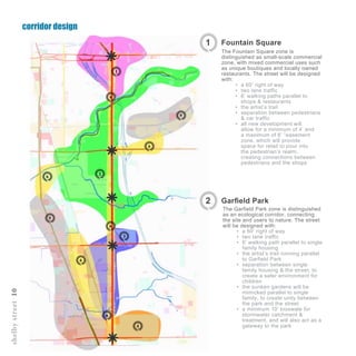 corridor design
shelbystreet10
1
2
3
4
5
6
6
6
5
6
6
6
Scale - !” = 500’
The Garfield Park zone is distinguished
as an ecological corridor, connecting
the site and users to nature. The street
will be designed with:
•	 a 60’ right of way
•	 two lane traffic
•	 6’ walking path parallel to single
family housing
•	 the artist’s trail running parallel
to Garfield Park
•	 separation between single
family housing & the street, to
create a safer environment for
children
•	 the sunken gardens will be
mimicked parallel to single
family, to create unity between
the park and the street
•	 a minimum 10’ bioswale for
stormwater catchment &
treatment, and will also act as a
gateway to the park
Fountain Square1
The Fountain Square zone is
distinguished as small-scale commercial
zone, with mixed commercial uses such
as unique boutiques and locally owned
restaurants. The street will be designed
with:
•	 a 60’ right of way
•	 two lane traffic
•	 6’ walking paths parallel to
shops & restaurants
•	 the artist’s trail
•	 separation between pedestrians
& car traffic
•	 all new development will
allow for a minimum of 4’ and
a maximum of 6’ “easement
zone, which will provide
space for retail to pour into
the pedestrian’s realm,
creating connections between
pedestrians and the shops
Garfield Park2
 