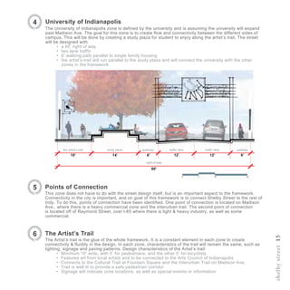 shelbystreet15
University of Indianapolis
The University of Indianapolis zone is defined by the university and is assuming the university will expand
past Madison Ave. The goal for this zone is to create flow and connectivity between the different sides of
campus. This will be done by creating a study plaza for student to enjoy along the artist’s trail. The street
will be designed with:
•	 a 60’ right of way
•	 two lane traffic
•	 6’ walking path parallel to single family housing
•	 the artist’s trail will run parallel to the study plaza and will connect the university with the other
zones in the framework
4
Points of Connection
This zone does not have to do with the street design itself, but is an important aspect to the framework.
Connectivity in the city is important, and on goal of this framework is to connect Shelby Street to the rest of
Indy. To do this, points of connection have been identified. One point of connection is located on Madison
Ave., where there is a heavy commercial zone and the interurban trail. The second point of connection
is located off of Raymond Street, over I-65 where there is light & heavy industry, as well as some
commercial.
5
The Artist’s Trail
The Artist’s trail is the glue of the whole framework. It is a constant element in each zone to create
connectivity & fluidity in the design. In each zone, characteristics of the trail will remain the same, such as
lighting, signage and paving patterns. Design characteristics of the Artist’s trail:
•	 Minimum 10’ wide, with 5’ for pedestrians, and the other 5’ for bicyclists
•	 Features art from local artists and to be connected to the Arts Council of Indianapolis
•	 Connects to the Cultural Trail at Fountain Square and the Interurban Trail on Madison Ave.
•	 Trail is well lit to provide a safe pedestrian corridor
•	 Signage will indicate zone locations, as well as special events or information
6
traffic lane pathway
12’ 6’
traffic lane
12’6’
pathwaystudy plazathe artist’s trail
14’10’
right-of-way
60’
 