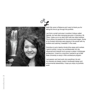 RL
introduction2
Hello! My name is Rebecca and I want to thank you for
taking the time to go through this portfolio.
I am from a small rural area in southern Indiana called
Ogilville, but had other stomping grounds in Columbus, IN.
There, I grew up on my dad’s farm with two older brothers.
This is where my passions for the environment began. Some
of my fondest memories were playing in the woods with my
brothers and catching “crawdads” in the creek.
Columbus is just a twenty minute drive away and is where
I went to school. Living in an architecturally rich city
influenced and inspired me to pursue a career in landscape
architecture. I knew for a long time I wanted to go to Ball
State University to study in their architecture program.
I put passion and hard work into everything I do and
my interests are deeply rooted in landscape design and
environmental stewardship. I hope you enjoy my portfolio
work!
 