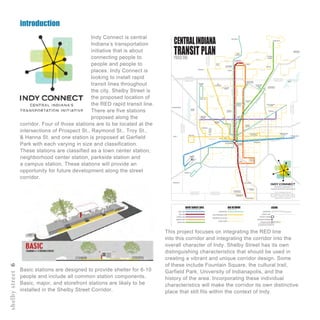 introduction
shelbystreet6
Indy Connect is central
Indiana’s transportation
initiative that is about
connecting people to
people and people to
places. Indy Connect is
looking to install rapid
transit lines throughout
the city. Shelby Street is
the proposed location of
the RED rapid transit line.
There are five stations
proposed along the
corridor. Four of those stations are to be located at the
intersections of Prospect St., Raymond St., Troy St.,
& Hanna St. and one station is proposed at Garfield
Park with each varying in size and classification.
These stations are classified as a town center station,
neighborhood center station, parkside station and
a campus station. These stations will provide an
opportunity for future development along the street
corridor.
BLUE LINE
RED LINE
PURPLE LINE
ORANGE LINE
GREEN LINE
EXPRESS BUS
HIGH-FREQUENCY BUS
ENHANCED LOCAL BUS
CIRCULATORS
INTERSTATE
COUNTY LINE
TRANSIT CENTER
TRANSFER STATIONS
STATION STOPS
NOTE:STATIONSTOPSSHOWNFOR
ILLUSTRATIONONLY,LOCATIONSTBD
CENTRALINDIANA
TRANSIT PLANPHASEONE
THIS IS A PLANNING LEVEL MAP
alignments of transit lines as well as
the number and location of stations will be
determined in detailed corridor studies with
nvolvement.
HENDRICKSCOUNTY
MARIONCOUNTY
BOONECOUNTY
HAMILTONCOUNTY
65
465
74
69
70
465
465
465
70
65
86TH
ST
116TH
ST
71ST
ST
56TH
ST
38TH
ST
16TH
ST
MICHIGANST
10TH
ST
WASHINGTONST
MICHIGANRD
KEYSTONEAVE
COLLEGEAVE
MERIDIANST
BINFORDBLVD
146TH
ST
131ST
ST
106TH
ST
MAINST
MAINST
BOONECOUNTY
MARIONCOUNTY
HAMILTONCOUNTY
MARIONCOUNTY
MARIONCOUNTY
HANCOCKCOUNTY
JOHNSONCOUNTY
MARIONCOUNTY
MORGANCOUNTY
MARIONCOUNTY
NOBLESVILLE
LAWRENCE
CUMBERLAND
GREENWOOD
SOUTHPORT
IMS
AIRPORT
DOWNTOWN
IRVINGTON
IUPUI
BUTLER
UNIVERSITY
LAFAYETTE
SQUARE
BROAD
RIPPLE
KEYSTONE
ATTHECROSSING
PARK100
EAGLE
CREEK
GEIST
AMERIPLEX
ZOO
IMA
STATE
FAIR
WASHINGTON
SQUAREMALL
FORTHARRISON
STATEPARK
CASTLETON
SQUAREMALL
PALLADIUM
CLAY
TERRACE
WEST
CLAY
THE
PYRAMIDS
TRADERS
POINT
GREENWOOD
PARKMALL
UINDY
GLENDALE
MALL
WESTFIELD
MARTIN
UNIVERSITY
MARIAN
UNIVERSITY
CARMEL
BEECH
GROVE
SPEEDWAY
BENDAVIS
FISHERS
HAMILTON
TOWNCENTER
BROWNSBURG
AVON
PLAINFIELD
IUHEALTH
NORTHHOSPITAL
COMMUNITY
NORTHHOSPITALST.VINCENT
HOSPITAL
COMMUNITY
EASTHOSPITAL
ST.FRANCIS
HOSPITAL
COMMUNITY
SOUTHHOSPITAL
ZIONSVILLE
FOUNTAIN
SQUARE
ST.VINCENT
CARMELHOSPITAL
CONNER
PRAIRIE
This project focuses on integrating the RED line
into this corridor and integrating the corridor into the
overall character of Indy. Shelby Street has its own
distinguishing characteristics that should be used in
creating a vibrant and unique corridor design. Some
of these include Fountain Square, the cultural trail,
Garfield Park, University of Indianapolis, and the
history of the area. Incorporating these individual
characteristics will make the corridor its own distinctive
place that still fits within the context of Indy.
Basic stations are designed to provide shelter for 6-10
people and include all common station components.
Basic, major, and storefront stations are likely to be
installed in the Shelby Street Corridor.
 