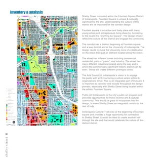 shelbystreet8
Shelby Street is located within the Fountain Square District
of Indianapolis. Fountain Square is unique & culturally
significant to the site. Understanding the culture of this
district will be important for the corridor design.
Fountain square is an active and lively place with many
young artists and entrepreneurs living close by. According
to the locals it is “anything but square”. The design should
reflect the culture of this district and engage the community.
The corridor has a distinct beginning at Fountain square,
and a less distinct end at the University of Indianapolis. The
design needs to make the University more of a destination
on the street than just an element located along the street.
The street has different zones including commercial,
residential, park or “green”, and industry. The street has
many different industries located along the way and is
where the commercially significant historic district can be
seen. These will create different prototype zones.
The Arts Council of Indianapolis’s vision is to engage
the public with art by nurturing a culture where artists &
organizations thrive. This is an integrated part of Indy and it
is important to consider and include throughout the design
process, especially with Shelby Street being located within
the artistic Fountain Square.
Public Art Indianapolis is the city’s public art program and
provides opportunities for Indy’s diverse arts & cultural
community. This would be great to incorporate into the
design, to make Shelby Street an integrated corridor to the
rest of Indy.
Indianapolis Cultural Trail ends at the beginning of fountain
square and provides a huge opportunity for connection
to Shelby Street. It would be ideal to create another trail
through the site and that would celebrate the culture of this
distinct district.
inventory & analysis
 