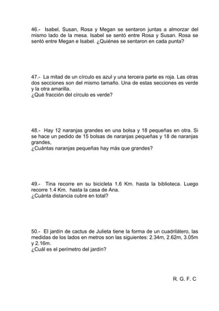 46.- Isabel, Susan, Rosa y Megan se sentaron juntas a almorzar del
mismo lado de la mesa. Isabel se sentó entre Rosa y Susan. Rosa se
sentó entre Megan e Isabel. ¿Quiénes se sentaron en cada punta?
47.- La mitad de un círculo es azul y una tercera parte es roja. Las otras
dos secciones son del mismo tamaño. Una de estas secciones es verde
y la otra amarilla.
¿Qué fracción del círculo es verde?
48.- Hay 12 naranjas grandes en una bolsa y 18 pequeñas en otra. Si
se hace un pedido de 15 bolsas de naranjas pequeñas y 18 de naranjas
grandes,
¿Cuántas naranjas pequeñas hay más que grandes?
49.- Tina recorre en su bicicleta 1.6 Km. hasta la biblioteca. Luego
recorre 1.4 Km. hasta la casa de Ana.
¿Cuánta distancia cubre en total?
50.- El jardín de cactus de Julieta tiene la forma de un cuadrilátero, las
medidas de los lados en metros son las siguientes: 2.34m, 2.62m, 3.05m
y 2.16m.
¿Cuál es el perímetro del jardín?
R. G. F. C
 