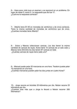 6.- Hace poco Julio tuvo un examen y se equivocó en un problema. En
lugar de restar 5, sumó 5. La respuesta que dio fue 17.
¿Cuál era la respuesta correcta?
7.- Alberto tiene $1.50 en monedas de veinticinco y de cinco centavos.
Tiene la misma cantidad de monedas de veinticinco que de cinco.
¿Cuántas monedas tiene Alberto?
8.- Dulce y Marcos coleccionan canicas. Los dos tienen la misma
cantidad de canicas de rayas. Dulce tiene 15 canicas de un solo color y
Marcos tiene 26.Entre los dos tienen 87 canicas en total.
¿Cuántas canicas de rayas tiene cada uno?
9.- Manuel puede pelar 20 manzanas en una hora. Teodoro puede pelar
15 manzanas en una hora.
¿Cuántas manzanas pueden pelar los dos juntos en cuatro horas?
10.- Jorge recorre en bicicleta 30 kilómetros por día. Néstor recorre 25
kilómetros por día.
¿Cuántos días más que a Jorge le llevará a Néstor recorrer 300
kilómetros?
 