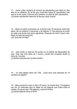 11.- Juana y Ben contaron el número de estudiantes que había en dos
filas en la cafetería. En la fila que contó Ben había 67 estudiantes más
que en la de Juana. Entre los dos contaron un total de 245 estudiantes.
¿Cuántos estudiantes había en la fila que contó Juana?
12.- Mario se subió al ascensor en el primer piso. El ascensor subió tres
pisos, allí se subieron 5 personas y se bajaron 2. Una persona se subió
en cada uno de los tres pisos siguientes. Después de subir 5 pisos más,
Mario se bajó del ascensor.
¿En qué piso se bajó?
13.- Julio anotó un total de 25 puntos en el partido de Básquetbol de
ayer. Hizo tres tiros libres de 1 punto y anotó dos canastas desde la
zona de 3 puntos.
¿Cuántas canastas de 2 puntos anotó?
14.- Un reloj digital indica las 7:56. ¿Qué hora será después de 18
cambios de dígitos?
15.- Mina comenzó a leer un libro. El lunes y el martes leyó 118 páginas
por día. El miércoles leyó el doble de las páginas que había leído el
martes. El jueves leyó 104 páginas y terminó el libro.
¿Cuántas páginas tenía el libro?
 