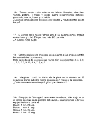 16.- Teresa vende cuatro sabores de helado diferentes: chocolate,
vainilla, plátano, y fresa; y vende cuatro recubrimientos distintos:
granizado, nueces, fresas y chocolate.
¿Cuántas combinaciones diferentes de helados y recubrimientos puede
hacer?
17.- El viernes por la noche Patricia ganó $150 cuidando niños. Trabajó
cuatro horas y cobró $30 por hora más $10 por niño.
¿A cuántos niños cuidó?
18.- Catalina realizó una encuesta. Les preguntó a sus amigos cuántas
horas estudiaban por semana.
Halla la mediana de los datos que reunió. Son los siguientes: 2, 7, 3, 6,
1, 5, 2, 7, 3, 9, 10, 5, 4, 7, 8, 4, 7.
19.- Margarita corrió un tramo de la pista de la escuela en 89
segundos. Carlos cubrió la misma distancia en 1 minuto y 32 segundos.
¿Quién corrió en menos tiempo? ¿Con qué diferencia?
20.- El equipo de Diana ganó una carrera de relevos. Más abajo se ve
el tiempo que hizo cada miembro del equipo. ¿Cuánto tiempo le llevó al
equipo finalizar la carrera?
Diana: 1 min. 20 seg.
Martín: 1 min. 41 seg.
Corina: 1 min. 25 seg.
Bruno: 1 min. 16 seg.
 