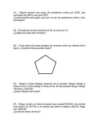 21.- Miguel compró tres pares de pantalones cortos por $150, dos
camisetas por $90 y una gorra $75.
¿Cuánto tendrá que pagar Juan por un par de pantalones cortos y tres
camisetas?
22.- El producto de dos números es 24; su suma es 10.
¿Cuáles son esos dos números?
23.- Traza todas las líneas posibles de conexión entre los vértices de la
figura. ¿Cuántas líneas puedes trazar?
24.- Sergio y Carla trabajan después de la escuela. Sergio trabaja 2
horas al día y Carla trabaja 3 horas al día. El año pasado Sergio trabajó
100 días y Carla 80.
¿Quién trabajó más horas?
25.- Diego compró un disco compacto que cuesta $138.50, una revista
cuyo precio es: $17.50, y un casete que está en rebaja a $25.00. Pagó
con $200.00
¿Cuánto le dieron de feria?
 