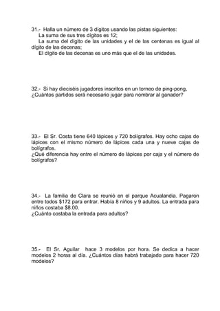 31.- Halla un número de 3 dígitos usando las pistas siguientes:
La suma de sus tres dígitos es 12;
La suma del dígito de las unidades y el de las centenas es igual al
dígito de las decenas;
El dígito de las decenas es uno más que el de las unidades.
32.- Si hay dieciséis jugadores inscritos en un torneo de ping-pong,
¿Cuántos partidos será necesario jugar para nombrar al ganador?
33.- El Sr. Costa tiene 640 lápices y 720 bolígrafos. Hay ocho cajas de
lápices con el mismo número de lápices cada una y nueve cajas de
bolígrafos.
¿Qué diferencia hay entre el número de lápices por caja y el número de
bolígrafos?
34.- La familia de Clara se reunió en el parque Acualandia. Pagaron
entre todos $172 para entrar. Había 8 niños y 9 adultos. La entrada para
niños costaba $8.00.
¿Cuánto costaba la entrada para adultos?
35.- El Sr. Aguilar hace 3 modelos por hora. Se dedica a hacer
modelos 2 horas al día. ¿Cuántos días habrá trabajado para hacer 720
modelos?
 