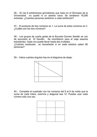 36.- En las 6 exhibiciones gimnásticas que hubo en el Gimnasio de la
Universidad no quedó ni un asiento vacío. Se vendieron 19,290
entradas. ¿Cuántas personas asistieron a cada exhibición?
37.- El producto de tres números es 1. La suma de estos números es 3.
¿Cuáles son los tres números?
38.- Los grupos de cuarto grado de la Escuela Carmen Serdán se van
de excursión al El Gavilán. Se inscribieron para el viaje sesenta
estudiantes. Cada uno puede llevar hasta dos invitados.
¿Cuántos autobuses se necesitarán si en cada autobús caben 60
personas?
39.- Indica cuántos ángulos hay en el diagrama de abajo.
40.- Completa el cuadrado con los números del 0 al 8 de modo que la
suma de cada hilera, columna y diagonal sea 12. Puedes usar cada
número solo una vez.
 