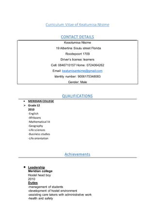 Curriculum Vitae of Keatumisa Ntsime
CONTACT DETAILS
Keaotumisa Ntsime
19 Albertina Sisulu street Florida
Roodepoort 1709
Driver’s license: learners
Cell: 0846710157 Home: 0724064262
Email: keatumisantsime@gmail.com
Identity number: 9006175348083
Gender: Male
QUALIFICATIONS
 MERIDIAN COLLEGE
 Grade 12
2010
-English
-Afrikaans
-Mathematical lit
-Geography
-Life sciences
-Business studies
-Life orientation
Achievements
 Leadership
Meridian college
Hostel head boy
2010
Duties
-management of students
-development of hostel environment
-assisting care takers with administrative work
-health and safety
 