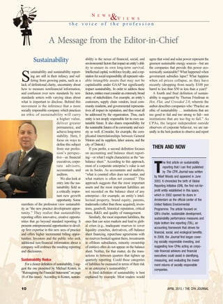 APRIL 2015 / THE CPA JOURNAL10
Sustainability
S
ustainability and sustainability report-
ing are still in their infancy and suf-
fering from growing pains, such as a
lack of definitional clarity, uncertainty about
how to measure nonfinancial information,
and confusion over new standards by new
standards setters with varying ideas about
what is important to disclose. Behind this
movement is the inference that a more
socially responsible company which practices
an ethic of sustainability will carry
a higher value,
deliver greater
permanence, and
achieve long-term
stability. Here, I
focus on ways to
define this subject
from our profes-
sion’s perspec-
tive—as financial
executives, corpo-
rate advisors,
accountants, and
auditors.
We also look at
entry into the sus-
tainability field as
a critically impor-
tant new growth
opportunity. Some
members of the profession view sustainabil-
ity as “the new practice development oppor-
tunity.” They realize that sustainability
reporting offers innovative, creative opportu-
nities that go beyond standard reporting: It
presents entrepreneurial opportunities to devel-
op firm expertise in this new area of practice
and offers higher incremental billing oppor-
tunities. Investors and the public who seek
additional non-financial information about a
company will embrace the resulting reporting
and disclosures.
Sustainability Redux
Foraclearerdefinitionofsustainability,Isug-
gest the one presented by Michael Kraten, in
“ReimaginingtheFinancialStatements”onpage
14 of this issue). According to Kraten, sustain-
ability is the nexus of financial, social, and
environmentalfactorsthatimpactanentity’sabil-
ity to ensure its own long-term survival.
Intellectualcapital,workforceloyalty,andarep-
utationforsocialresponsibilityallrepresentvalu-
able intangible assets that may not be
capitalizable under GAAP but significantly
impact sustainability. In order to address these
factors,entitiesmustconsideranextremelybroad
array of stakeholders. For example, an entity’s
customers, supply chain vendors, local com-
munity residents, and governmental representa-
tives all impact its reputation, and thus must all
be addressed by the organization. Thus, each
entity is not simply responsible for its own sus-
tainable future. It also shares responsibility for
thesustainablefuturesofitscommunityandsoci-
ety as well. (Consider, for example, the com-
plicated interrelationships between General
Motors and its suppliers, labor unions, and the
city of Detroit.)
If you prefer, a second definition focuses
on accounting and balance sheet report-
ing—or what I might characterize as the “un-
balance sheet.” According to this approach,
most of a corporate enterprise’s value is not
on its books. As accountants and auditors,
“what is counted often does not matter, and
what matters is often not counted.” This
approach suggests that the most important
assets and the most important liabilities are
not recorded on the balance sheet of any
enterprise—for example, an entity’s intel-
lectual property, brand equity, patents,
trademarks (other than those acquired), inven-
tions, goodwill, historical reputation, critical
mass, R&D, and quality of management.
Similarly, the most important liabilities, the
ones that can seize markets and lead to glob-
al crises (e.g., inadequate reserves to cover
liquidity crunches, derivatives, off–balance
sheet financing, repurchase agreements with
no reserves booked against them, investments
in offshore subsidiaries, minority ownership
of entities) often do not appear on the balance
sheet. Neither, for that matter, do the trans-
actions in between quarters that tighten up
quarterly reporting. Could these categories
of liabilities be measured in terms of their risk
to an enterprise’s sustainability?
A third definition of sustainability is best
explained by example. Most readers would
agree that wind and solar power represent the
greenest sustainable energy sources—but are
the companies that provide this power eco-
nomically sustainable? What happened when
government subsidies lapse? What happens
when oil prices collapse, as they have
recently (dropping from nearly $100 per
barrel to less than $50 in less than a year)?
A fourth and final definition of sustain-
ability is suggested by Thomas Friedman in
Hot, Flat, and Crowded 2.0, wherein the
author describes companies who “Practice an
ethic of sustainability … institutions that are
too good to fail and too strong to fail—not
institutions that are too big to fail.” As
CPAs, the largest independent outside
observers of corporate behavior, we are nat-
urally in the best position to observe and report
t h e v o i c e o f t h e p r o f e s s i o n
N E W S
&V I E W S
A Message from the Editor-in-Chief
T
he first article on sustainability
reporting that I can find published
by The CPA Journal was written
by Maef Woods and appeared in June
2003. It chronicled the birth of Global
Reporting Initiative (GRI), the first not-for-
profit entity established in this space,
which in 2002 opened its doors in
Amsterdam as the official center of the
United Nations Environmental
Programme. The article focused on
GRI’s charter, sustainable development,
sustainability performance measures and
triple bottom line reporting (TBL), an
accounting framework that strives for
financial, social, and ecological benefits.
In 2008, the Journal first began cover-
ing socially responsible investing, and
suggesting how CPAs acting as corpo-
rate financial advisors and financial
executives could assist in identifying,
measuring, and evaluating the invest-
ment returns of socially responsible
companies.
THEN AND NOW
 