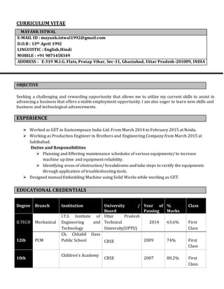 CURRICULUM VITAE
Seeking a challenging and rewarding opportunity that allows me to utilize my current skills to assist in
advancing a business that offers a stable employment opportunity. I am also eager to learn new skills and
business and technological advancements.
 Worked as GET in Eastcompeace India Ltd. From March 2014 to February 2015 at Noida.
 Working as Production Engineer in Brothers and Engineering Company from March 2015 at
Sahibabad.
Duties and Responsibilities
 Planning and Effecting maintenance schedules of various equipments/ to increase
machine up time and equipment reliability.
 Identifying areas of obstruction/ breakdowns and take steps to rectify the equipments
through application of troubleshooting tools.
 Designed manual Embedding Machine using Solid Works while working as GET.
Degree Branch Institution University /
Board
Year of
Passing
%
Marks
Class
B.TECH Mechanical
I.T.S Institute of
Engineering and
Technology
Uttar Pradesh
Technical
University(UPTU)
2014 63.6% First
Class
12th PCM
Ch. Chhabil Dass
Public School CBSE 2009 74% First
Class
10th
Children’s Academy
CBSE 2007 80.2% First
Class
MAYANK ISTWAL
E-MAIL ID : mayank.istwal1992@gmail.com
D.O.B : 13th April 1992
LINGUISTIC : English,Hindi
MOBILE : +91 9871458349
ADDRESS : E-319 M.I.G. Flats, Pratap Vihar, Sec-11, Ghaziabad, Uttar Pradesh-201009, INDIA
OBJECTIVE
EXPERIENCE
EDUCATIONAL CREDENTIALS
 