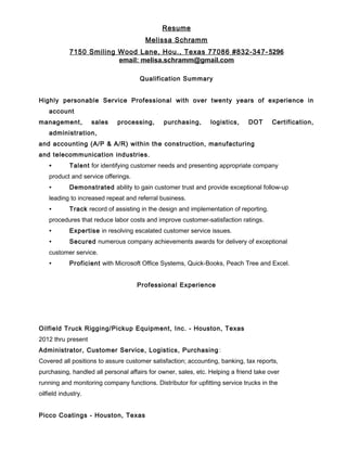 Resume
Melissa Schramm
7150 Smiling Wood Lane, Hou., Texas 77086 #832-347-5296
email: melisa.schramm@gmail.com
Qualification Summary
Highly personable Service Professional with over twenty years of experience in
account
management, sales processing, purchasing, logistics, DOT Certification,
administration,
and accounting (A/P & A/R) within the construction, manufacturing
and telecommunication industries.
∙ Talent for identifying customer needs and presenting appropriate company
product and service offerings.
∙ Demonstrated ability to gain customer trust and provide exceptional follow-up
leading to increased repeat and referral business.
∙ Track record of assisting in the design and implementation of reporting.
procedures that reduce labor costs and improve customer-satisfaction ratings.
∙ Expertise in resolving escalated customer service issues.
∙ Secured numerous company achievements awards for delivery of exceptional
customer service.
∙ Proficient with Microsoft Office Systems, Quick-Books, Peach Tree and Excel.
Professional Experience
Oilfield Truck Rigging/Pickup Equipment, Inc. - Houston, Texas
2012 thru present
Administrator, Customer Service, Logistics, Purchasing:
Covered all positions to assure customer satisfaction; accounting, banking, tax reports,
purchasing, handled all personal affairs for owner, sales, etc. Helping a friend take over
running and monitoring company functions. Distributor for upfitting service trucks in the
oilfield industry.
Picco Coatings - Houston, Texas
 