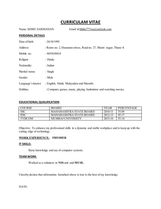 CURRICULAM VITAE
Name: SHIBU SARMADAN Email id:Shibu777vns@outlook.com
PERSONAL DETAILS
Date of birth : 24/10/1995
Address : Room no. 2, Hanuman niwas, Road no. 27, Shanti nagar, Thane-4.
Mobile no. : 8655630414
Religion : Hindu
Nationality : Indian
Marital status : Single
Gender : Male
Language’s known : English, Hindi, Malayalam and Marathi.
Hobbies : Computer games, music, playing badminton and watching movies.
EDUCATIONAL QUALIFICATION
COURSE BOARD YEAR PERCENTAGE
SSC MAHARASHTRA STATE BOARD 2010-11 55.09
HSC MAHARASHTRA STATE BOARD 2012-13 45.17
TYBCOM MUMBAI UNIVERSITY 2015-16 55.14
Objective: To enhance my professional skills in a dynamic and stable workplace and to keep up with the
cutting edge of technology.
WORK EXPERIENCE: FRESHER
IT SKILLS:
Basic knowledge and use of computer systems.
TEAM WORK:
Worked as a volunteer in NSS unit and MUSE.
I hereby declare that information furnished above is true to the best of my knowledge.
DATE:
 