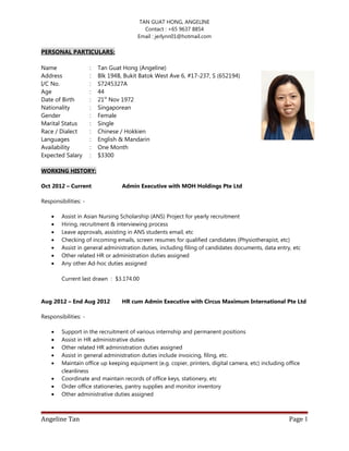 TAN GUAT HONG, ANGELINE
Contact : +65 9637 8854
Email : jerlynn01@hotmail.com
PERSONAL PARTICULARS:
Name : Tan Guat Hong (Angeline)
Address : Blk 194B, Bukit Batok West Ave 6, #17-237, S (652194)
I/C No. : S7245327A
Age : 44
Date of Birth : 21st
Nov 1972
Nationality : Singaporean
Gender : Female
Marital Status : Single
Race / Dialect : Chinese / Hokkien
Languages : English & Mandarin
Availability : One Month
Expected Salary : $3300
WORKING HISTORY:
Oct 2012 – Current Admin Executive with MOH Holdings Pte Ltd
Responsibilities: -
• Assist in Asian Nursing Scholarship (ANS) Project for yearly recruitment
• Hiring, recruitment & interviewing process
• Leave approvals, assisting in ANS students email, etc
• Checking of incoming emails, screen resumes for qualified candidates (Physiotherapist, etc)
• Assist in general administration duties, including filing of candidates documents, data entry, etc
• Other related HR or administration duties assigned
• Any other Ad-hoc duties assigned
Current last drawn : $3.174.00
Aug 2012 – End Aug 2012 HR cum Admin Executive with Circus Maximum International Pte Ltd
Responsibilities: -
• Support in the recruitment of various internship and permanent positions
• Assist in HR administrative duties
• Other related HR administration duties assigned
• Assist in general administration duties include invoicing, filing, etc.
• Maintain office up keeping equipment (e.g. copier, printers, digital camera, etc) including office
cleanliness
• Coordinate and maintain records of office keys, stationery, etc
• Order office stationeries, pantry supplies and monitor inventory
• Other administrative duties assigned
Angeline Tan Page 1
 