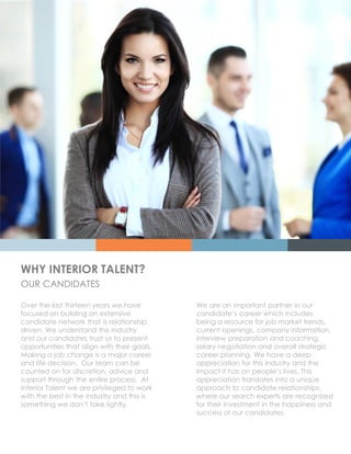 WHY INTERIOR TALENT?
OUR CANDIDATES
Over the last thirteen years we have
focused on building an extensive
candidate network that is relationship
driven. We understand this industry
and our candidates trust us to present
opportunities that align with their goals.
Making a job change is a major career
and life decision. Our team can be
counted on for discretion, advice and
support through the entire process. At
Interior Talent we are privileged to work
with the best in the industry and this is
something we don‘t take lightly.
We are an important partner in our
candidate‘s career which includes
being a resource for job market trends,
current openings, company information,
interview preparation and coaching,
salary negotiation and overall strategic
career planning. We have a deep
appreciation for this industry and the
impact it has on people‘s lives. This
appreciation translates into a unique
approach to candidate relationships,
where our search experts are recognized
for their investment in the happiness and
success of our candidates.
 