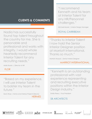 CLIENTS & COMMENTS
HERMES
ROYAL CARRIBEANNadia has successfully
found top talent hroughout
the country for me. She is
personable and
professional and works with
integrity. I would whole
heartedly recommend
Interior Talent for any
recruiting needs.”
Molly Kluznic | Director of HR
“I recommend
Kenneth and his team
at Interior Talent for
any HR/Personnel
challenges.”
Michael Moore | Interior Design Manager
“Based on my experience,
I will use Interior Talent
to bolster my team in the
future.”
Kevin Rose | Home and Interiors Projects Director
“Kenneth is an outstanding
professional with vast
experience representing
and recruiting executive
positions within the Interior
Design industry.”
Emilio Perez | Vice President
SB ARCHITECTS
“Thanks to Interior Talent
I now hold the Senior
Interior Designer position
at Marriott International.
Thanks so much.”
Morriah Mryszuk | Senior Interior Designer
MARRIOT INTERNATIONAL
FLOR
 