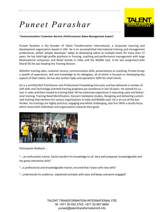 TALENT TRANSFORMATION INTERNATIONAL FZE
M: +971 50 452 2743, +971 52 867 6684
puneet@talenttransformationintl.info
Puneet Parashar
"Communication| Customer Service |Performance| Sales Management Expert"
Puneet Parashar is the founder of Talent Transformation International, a Corporate Learning and
development organization based in UAE. He is an accomplished international training and management
professional, skilled 'people developer' adept at developing talent at multiple levels for more than 17
years. He has held high profile positions in Training, coaching and performance management with large
Multinational companies and Retail brands in India and the Middle East. In his last assignment with
Sharaf DG he was heading the Training division.
Whether training sales, customer service, communication skills, presentations or coaching, Puneet brings
a wealth of experience, skill and knowledge to his delegates, all of which is focused on developing key
aspects of their talent. He has also written Sales and operations SOPs for retail clients.
He is a certified NLP Practitioner and Professional Firewalking Instructor and has delivered a number of
Soft skills and Technology oriented training programs par excellence in last 10 years. He started his ca-
reer in sales and then moved to training field. He has extensive experience in executing sales and behav-
ioral training, Training Need Identification, Concern Validation studies, Designing and delivering custom-
ized training Interventions for various organizations in India and Middle-east. He is an out of the box
thinker, his trainings are highly practical, engaging and whilst challenging, also fun! With a results focus
which move both individuals and organisations towards their goals.
Participants feedback …
“….an enthusiastic trainer. Easily transfers his knowledge to all. Very well prepared, knowledgeable and
has great interactive skills.”
“…is professional and knowledgeable trainer, ensured that I leave with new skills”
“...understands his audience…explained concepts with ease and keeps everyone engaged”
 