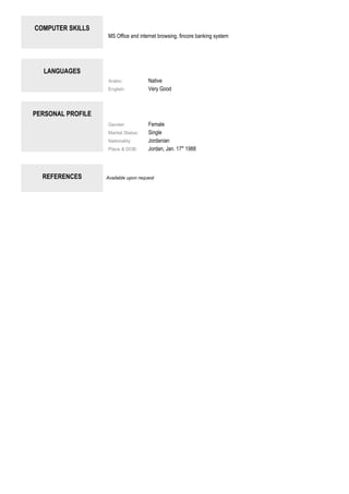 COMPUTER SKILLS
MS Office and internet browsing, fincore banking system
LANGUAGES
Arabic: Native
English: Very Good
PERSONAL PROFILE
Gender: Female
Marital Status: Single
Nationality: Jordanian
Place & DOB: Jordan, Jan. 17th
1988
REFERENCES Available upon request
 