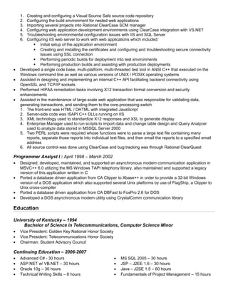 1. Creating and configuring a Visual Source Safe source code repository
2. Configuring the build environment for nested web applications
3. Importing several projects into Rational ClearCase SCM manager
4. Configuring web application development environments using ClearCase integration with VS.NET
5. Troubleshooting environmental configuration issues with IIS and SQL Server
6. Configuring IIS web server to work with web applications which included:
 Initial setup of the application environment
 Creating and installing the certificates and configuring and troubleshooting secure connectivity
issues using SSL connection
 Performing periodic builds for deployment into test environments
 Performing production builds and assisting with production deployments
• Developed a single code base, multi-platform, multi-threaded test tool in ANSI C++ that executed on the
Windows command line as well as various versions of UNIX / POSIX operating systems
• Assisted in designing and implementing an internal C++ API facilitating backend connectivity using
OpenSSL and TCP/IP sockets
• Performed HIPAA remediation tasks involving X12 transaction format conversion and security
enhancements
• Assisted in the maintenance of large-scale web application that was responsible for validating data,
generating transactions, and sending them to the core-processing switch
1. The front-end was HTML / DHTML with integrated JavaScript
2. Server-side code was ISAPI C++ DLLs running on IIS
3. XML technology used to standardize X12 responses and XSL to generate display
4. Enterprise Manager used to run scripts to import data and change table design and Query Analyzer
used to analyze data stored in MSSQL Server 2000
5. Two PERL scripts were required whose functions were to parse a large text file containing many
reports, separate those reports into individual text files, and then email the reports to a specified email
address
6. All source control was done using ClearCase and bug tracking was through Rational ClearQuest
Programmer Analyst I : April 1998 – March 2002
• Designed, developed, maintained, and supported an asynchronous modem communication application in
MSVC++ 6.0 utilizing the MS Windows TAPI telephony library, also maintained and supported a legacy
version of this application written in C
• Ported a database driven application from CA Clipper to Xbase++ in order to provide a 32-bit Windows
version of a DOS application which also supported several Unix platforms by use of FlagShip, a Clipper to
Unix cross-compiler
• Ported a database driven application from CA DBFast to FoxPro 2.6 for DOS
• Developed a DOS asynchronous modem utility using CrystalComm communication library
Education
University of Kentucky – 1994
Bachelor of Science in Telecommunications, Computer Science Minor
• Vice President: Golden Key National Honor Society
• Vice President: Telecommunications Honor Society
• Chairman: Student Advisory Council
Continuing Education – 2006-2007
• Advanced C# - 30 hours • MS SQL 2005 – 30 hours
• ASP.NET w/ VB.NET – 30 hours • JSP – J2EE 1.6 – 30 hours
• Oracle 10g – 30 hours • Java – J2SE 1.5 – 60 hours
• Technical Writing Skills – 6 hours • Fundamentals of Project Management – 15 hours
 