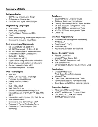 Summary of Skills
Software Design
• OOP theory, analysis, and design
• GUI design and interaction
• Full SDLC and “agile” methodologies
Programming Languages
• C / C++ / C#
• HTML and JavaScript
• FoxPro, Clipper, Access, and SQL
• T-SQL
• PERL, shell scripting, and Regular Expressions
• Exposure to Java, and Visual Basic
Environments and Frameworks
• MS Visual Studio 6.0, 2003-2013
• MS .NET Framework 1.1, 2.0, 4.0, 4.5
• MS .NET setup projects and Install Shield
• Microsoft Foundation Classes (MFC)
• Borland C++ Builder
• Gnu C Compiler (GCC)
• Open Source configuration and compilation
• Single source, multi-platform development
• Gentran Integration Suite (GIS)
• Business Intelligence / Business
Web Technologies
• ASP.NET
• HTML / DHTML / CSS / JavaScript
• Prototype JavaScript Library
• jQuery JavaScript Library
• Ajax
• XML / XSL / XSLT
• XML Web Services
• Simple Object Access Protocol (SOAP)
• Internet Protocols (TCP/IP, HTTP, SSL, FTP,
SSH)
• Internet Information System (IIS) Web Server
• Apache Web Server
• Exposure to Java Server Pages (JSP)
• Exposure to Tomcat Application Server
• Exposure to CGI scripting and ISAPI
technology
Databases
• Structured Query Language (SQL)
• Database design and normalization
• Desktop databases (FoxPro, Clipper, Access)
• MS SQL 2000 and Management Tools
• MS SQL 2005 and Management Tools
• MS SQL 2008 and Management Tools
• Oracle 10g
Windows Programming
• Windows Form development (WinForms)
• Windows API
• Telephony API (TAPI)
• Multi-threading
• Asynchronous modem development
Source Control Systems
• Rational Clear Case
• Microsoft Visual Source Safe
• CVS (WinCVS, Command-Line)
• SVN (tortoiseSVN)
• GIT (toroiseGIT, SourceTree, Command-Line)
Applications
• Microsoft Office Suite:
Word, Excel, PowerPoint, Access
• Microsoft Visio
• Open Office / Neo Office / Libre Office
• Terminal Services and Remote Desktop
• Clear Quest and JIRA bug tracking systems
Operating Systems
• All version of Microsoft Windows
• MSDOS and Windows Command Shell
• Unix, Linux, SCO, AIX, and Solaris
• IBM MVSOS (Mainframe)
 