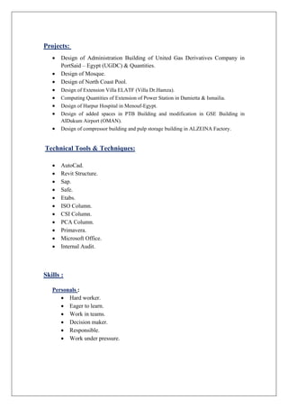 jects:Pro
 Design of Administration Building of United Gas Derivatives Company in
PortSaid – Egypt (UGDC) & Quantities.
 Design of Mosque.
 Design of North Coast Pool.
 Design of Extension Villa ELATF (Villa Dr.Hamza).
 Computing Quantities of Extension of Power Station in Damietta & Ismailia.
 Design of Harpur Hospital in Menouf-Egypt.
 Design of added spaces in PTB Building and modification in GSE Building in
AlDukum Airport (OMAN).
 Design of compressor building and pulp storage building in ALZEINA Factory.
Technical Tools & Techniques:
 AutoCad.
 Revit Structure.
 Sap.
 Safe.
 Etabs.
 ISO Column.
 CSI Column.
 PCA Column.
 Primavera.
 Microsoft Office.
 Internal Audit.
Skills :
Personals :
 Hard worker.
 Eager to learn.
 Work in teams.
 Decision maker.
 Responsible.
 Work under pressure.
 