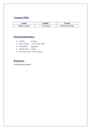 Language Skills:
Arabic English French
Mother Tongue Very Good Basic Knowledge
Personal Information :
 Gender : Female.
 Date of birth : 17th of July 1990.
 Nationality : Egyptian.
 Marital status : Single.
 Driving license: valid in Egypt.
References:
Available upon request.
 